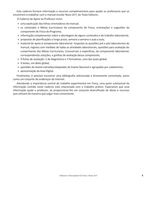Editável e fotocopiável © Texto | Novo 10 F 3
Objetivos do Caderno de Apoio ao Professor
Este caderno fornece informação e recursos complementares para ajudar os professores que se
encontrem a trabalhar com o manual escolar Novo 10 F, da Texto Editores.
O Caderno de Apoio ao Professor inclui:
ͻ uma explicação das linhas orientadoras do manual;
ͻ os conteúdos e Metas Curriculares da componente de Física, orientações e sugestões da
componente de Física do Programa;
ͻ informação complementar sobre a abordagem de alguns conteúdos e do trabalho laboratorial;
ͻ propostas de planificações a longo prazo, semana a semana e aula a aula;
ͻ material de apoio à componente laboratorial: respostas às questões pré e pós-laboratoriais do
manual, registos com medidas de todas as atividades laboratoriais, questões para avaliação do
cumprimento das Metas Curriculares, transversais e específicas, da componente laboratorial,
correspondentes soluções, e grelhas de avaliação dessa componente;
ͻ 9 fichas de avaliação: 2 de diagnóstico e 7 formativas, uma das quais global;
ͻ 4 testes, um deles global;
ͻ questões de exame extraídas/adaptadas de Exame Nacional e agrupadas por subdomínio;
ͻ apresentação da Aula Digital.
Finalmente, é possível encontrar uma bibliografia selecionada e brevemente comentada, assim
como um conjunto de endereços da internet.
Atendendo à importância central do trabalho experimental em Física, uma parte substancial da
informação contida neste caderno está relacionada com o trabalho prático. Esperamos que essa
informação ajude o professor, ao proporcionar-lhe um conjunto diversificado de ideias e recursos
que utilizará da maneira que julgar mais conveniente.
 
