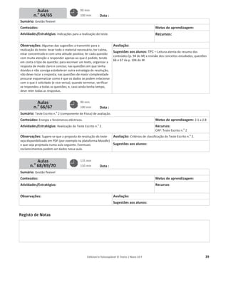 Editável e fotocopiável © Texto | Novo 10 F 39
Planos de aulas semana
N.o
10
Data :
Sumário: Gestão flexível
Conteúdos: Metas de aprendizagem:
Atividades/Estratégias: Indicações para a realização do teste. Recursos:
Observações: Algumas das sugestões a transmitir para a
realização do teste: levar todo o material necessário; ter calma,
estar concentrado e com uma atitude positiva; ler cada questão
com muita atenção e responder apenas ao que é pedido, tendo
em conta o tipo de questão; para escrever um texto, organizar a
resposta de modo claro e conciso; nas questões em que tenha
dúvidas e não consiga estabelecer outra estratégia de resolução,
não deve riscar a resposta; nas questões de maior complexidade
procurar esquematizar como é que os dados se podem relacionar
com o que é solicitado (e vice-versa); quando terminar, verificar
se respondeu a todas as questões; e, caso ainda tenha tempo,
deve reler todas as respostas.
Avaliação:
Sugestões aos alunos: TPC – Leitura atenta do resumo dos
conteúdos (p. 94 do M) e revisão dos conceitos estudados; questões
66 e 67 da p. 106 do M.
Data :
Sumário: Teste Escrito n.
o
2 (componente de Física) de avaliação.
Conteúdos: Energia e fenómenos eléctricos. Metas de aprendizagem: 2.1 a 2.8
Atividades/Estratégias: Realização do Teste Escrito n.
o
2. Recursos:
CAP: Teste Escrito n.
o
2
Observações: Sugere-se que a proposta de resolução do teste
seja disponibilizada em PDF (por exemplo na plataforma Moodle)
e que seja projetada numa aula seguinte. Eventuais
esclarecimentos podem ser dados nessa aula.
Avaliação: Critérios de classificação do Teste Escrito n.
o
2.
Sugestões aos alunos:
Data :
Sumário: Gestão flexível
Conteúdos: Metas de aprendizagem:
Atividades/Estratégias: Recursos
Observações: Avaliação:
Sugestões aos alunos:
Registo de Notas
Aulas
n.o
64/65
Aulas
n.o
66/67
Aulas
n.o
68/69/70
90 min
100 min
90 min
100 min
135 min
150 min
 