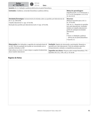Editável e fotocopiável © Texto | Novo 10 F 41
Data :
Sumário: AL 3.1. Radiação e potência elétrica de um painel fotovoltaico.
Conteúdos: Irradiância, conversão fotovoltaica e potência elétrica. Metas de aprendizagem:
Específicas da AL: 1 a 5; Processuais: 1,
6, 7, 9 a 12; Conceptuais: 1 a 3, 5 a 9,
12, 18, 19, 25
Atividades/Estratégias: Esclarecimento de dúvidas sobre as questões pré-laboratoriais da
AL 3.1. (p. 136 do M).
Trabalho laboratorial 3.1. (pp. 137 do M).
Resolução das questões pós-laboratoriais da AL 3.1 (pp. 137 do M).
Recursos:
Material necessário para a AL 3.1
(p. 137 do M).
CAP: AL 3.1 – Respostas às questões
pré e pós-laboratoriais, resultados
obtidos em trabalho laboratorial e
grelha de avaliação da atividade
laboratorial
AD:
ƒ AnmL 3.1 Radiação e potência
elétrica de um painel fotovoltaico
ƒ Excel AL 3.1
Observações: Ver indicações e sugestões de realização desta AL
no CAP. Parte da avaliação da AL pode ser concretizada com as
questões indicadas no CAP.
Pode utilizar-se a AnmL 3.1 para realçar os aspetos fundamentais
deste trabalho laboratorial.
Avaliação: Registo de intervenção e participação. Respostas a
questões pré e pós laboratoriais. Ficha de avaliação específica.
Comportamento e atitudes e competências processuais.
Sugestões aos alunos: Pesquisa sobre energia fotovoltaica. TPC –
Questões 20 a 23, p. 145, e 65, p. 151 do M.
Registo de Notas
Aulas
n.o
75/76/77
135 min
150 min
 