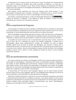 4 Editável e fotocopiável © Texto | Novo 10 F
Apresentação do Projeto: linhas orientadoras
A elaboração de um manual escolar de Física para o Ensino Secundário tem necessariamente
como matriz o Programa da disciplina. Nele estão enunciados os objetivos e as metas que se
pretendem atingir e os conteúdos a tratar. Neste manual respeita-se a componente de Física do
Programa de Física e Química A, homologado pelo Despacho n.o
868-B/2014 de 20 de janeiro, para o
10.o
ano de escolaridade.
Mas qualquer manual representa uma leitura do Programa entre várias possíveis. É uma
interpretação enriquecida pelas conceções, convicções e experiências que os autores possuem
acerca do que é e do que deve ser o ensino e a aprendizagem no Ensino Secundário.
Este Projeto, constituído pelo Manual, os Recursos Multimédia disponíveis em , o
Caderno de Exercícios e Problemas e este Caderno de Apoio ao Professor, assenta em linhas
orientadoras que resumimos em cinco pontos essenciais.
Pleno cumprimento do Programa
O manual Novo 10 F aborda de forma sistemática e detalhada todos os conteúdos que são objeto
de ensino definidos na componente de Física do Programa de Física e Química A para o 10.o
ano de
escolaridade. O nível de aprofundamento está de acordo com as Metas Curriculares.
Além da abordagem proporcionada pelo texto principal e pelas ilustrações que o acompanham,
sugere-se um conjunto alargado e diversificado de atividades práticas que permitirão alcançar as
finalidades, os objetivos gerais de aprendizagem e as Metas Curriculares previstas para a disciplina.
As unidades do manual iniciam-se com o enquadramento social dos temas a tratar, a partir do
qual se busca não só a motivação dos alunos, mas também significados e sentidos para a
aprendizagem. Alguns textos complementares, incluídos nas atividades, aos quais se seguem
questões, podem servir de ponto de partida para abordagens que mostrem o impacto que os
conhecimentos da física e da química e das suas aplicações têm na compreensão do mundo natural e
na vida dos seres humanos: casos da vida quotidiana, avanços recentes da ciência e da tecnologia,
contextos culturais onde a ciência se insira, episódios da história da ciência e outras situações
socialmente relevantes.
Grau de aprofundamento conveniente
Os manuais escolares que utilizem uma linguagem científica pouco rigorosa podem prejudicar a
estruturação da aprendizagem, contribuindo para formar ou desenvolver conceitos inadequados.
Tais noções, ao serem difundidas pelo ensino formal, revelam-se muito resistentes à substituição
pelas noções corretas. Vários estudos têm evidenciado as dificuldades que resultam de situações
desse tipo. Por outro lado, uma linguagem demasiado rigorosa pode não se adequar à capacidade do
público-alvo, chegando ao ponto de inibir a aprendizagem.
O manual Novo 10 F está escrito numa linguagem rigorosa, mas ao mesmo tempo acessível.
Escrever textos de Física numa linguagem rigorosa, mas pedagogicamente adequada aos alunos do
Ensino Secundário, é uma tarefa difícil, mas que pensamos ter conseguido.
Nesta linha, evitámos apresentar os assuntos de uma forma demasiado esquemática, enunciando
e comentando brevemente tópicos e subtópicos sucessivos, o que apenas ajudaria os alunos que já
os dominam suficientemente ou aqueles que procuram simplesmente uma memorização superficial.
Evitámos também textos demasiado longos e pormenorizados, que seriam desmotivadores.
Julgamos que a extensão do manual é equilibrada.
 