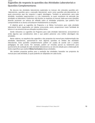 Editável e fotocopiável © Texto | Novo 10 F 51
Apoio às Atividades Laboratoriais
Sugestões de resposta às questões das Atividades Laboratoriais e
Questões Complementares
No decurso das atividades laboratoriais exploradas no manual, são colocadas questões pré-
-laboratoriais, questões para a execução laboratorial, assim como questões pós-laboratoriais, às
quais procuramos aqui dar resposta e sugerir abordagens. Também se apresentam, para cada
atividade, resultados experimentais e o seu tratamento, os quais resultaram da execução das
atividades no laboratório. Preferimos não facultar as respostas no manual, dado que essas questões
deverão promover um esforço de reflexão sobre as atividades propostas, que poderia ficar
comprometido se os alunos consultassem imediatamente as soluções.
O objetivo geral, as sugestões do Programa e as Metas Curriculares para cada atividade
laboratorial foram organizados em tabelas, procurando, assim, proporcionar maior facilidade de
leitura e ir ao encontro da sua utilização na prática letiva.
Sendo relevantes as sugestões do Programa para cada atividade laboratorial, acrescentam-se
ainda algumas que consideramos úteis e que podem potenciar uma melhor abordagem das
atividades.
Neste caderno, na sequência das sugestões e das propostas do manual para implementação das
atividades laboratoriais, apresentam-se mais algumas questões no âmbito das atividades
laboratoriais. Estas questões complementares podem ser usadas de acordo com o projeto
pedagógico de cada escola. Por exemplo, podem ser incluídas parcial ou totalmente para
questionários de avaliação de cada atividade laboratorial ou ser alvo de seleção para a elaboração de
testes específicos que avaliem Metas Curriculares dessas atividades.
São também propostas grelhas para a avaliação das atividades, baseadas nas propostas do
manual para cada atividade, as quais poderão ser adaptadas em cada escola.
 