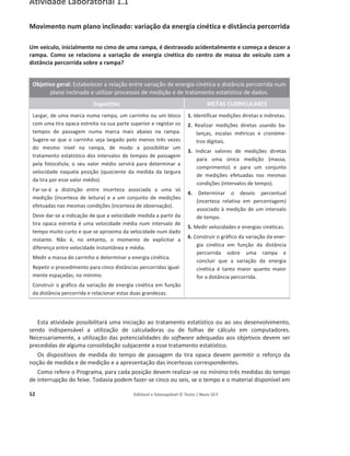 52 Editável e fotocopiável © Texto | Novo 10 F
Atividade Laboratorial 1.1
Movimento num plano inclinado: variação da energia cinética e distância percorrida
Um veículo, inicialmente no cimo de uma rampa, é destravado acidentalmente e começa a descer a
rampa. Como se relaciona a variação de energia cinética do centro de massa do veículo com a
distância percorrida sobre a rampa?
Objetivo geral: Estabelecer a relação entre variação de energia cinética e distância percorrida num
plano inclinado e utilizar processos de medição e de tratamento estatístico de dados.
Sugestões METAS CURRICULARES
Largar, de uma marca numa rampa, um carrinho ou um bloco
com uma tira opaca estreita na sua parte superior e registar os
tempos de passagem numa marca mais abaixo na rampa.
Sugere-se que o carrinho seja largado pelo menos três vezes
do mesmo nível na rampa, de modo a possibilitar um
tratamento estatístico dos intervalos de tempos de passagem
pela fotocélula; o seu valor médio servirá para determinar a
velocidade naquela posição (quociente da medida da largura
da tira por esse valor médio).
Far-se-á a distinção entre incerteza associada a uma só
medição (incerteza de leitura) e a um conjunto de medições
efetuadas nas mesmas condições (incerteza de observação).
Deve dar-se a indicação de que a velocidade medida a partir da
tira opaca estreita é uma velocidade média num intervalo de
tempo muito curto e que se aproxima da velocidade num dado
instante. Não é, no entanto, o momento de explicitar a
diferença entre velocidade instantânea e média.
Medir a massa do carrinho e determinar a energia cinética.
Repetir o procedimento para cinco distâncias percorridas igual-
mente espaçadas, no mínimo.
Construir o gráfico da variação de energia cinética em função
da distância percorrida e relacionar estas duas grandezas.
1. Identificar medições diretas e indiretas.
2. Realizar medições diretas usando ba-
lanças, escalas métricas e cronóme-
tros digitais.
3. Indicar valores de medições diretas
para uma única medição (massa,
comprimento) e para um conjunto
de medições efetuadas nas mesmas
condições (intervalos de tempo).
4. Determinar o desvio percentual
(incerteza relativa em percentagem)
associado à medição de um intervalo
de tempo.
5. Medir velocidades e energias cinéticas.
6. Construir o gráfico da variação da ener-
gia cinética em função da distância
percorrida sobre uma rampa e
concluir que a variação da energia
cinética é tanto maior quanto maior
for a distância percorrida.
Esta atividade possibilitará uma iniciação ao tratamento estatístico ou ao seu desenvolvimento,
sendo indispensável a utilização de calculadoras ou de folhas de cálculo em computadores.
Necessariamente, a utilização das potencialidades do software adequadas aos objetivos devem ser
precedidas de alguma consolidação subjacente a esse tratamento estatístico.
Os dispositivos de medida do tempo de passagem da tira opaca devem permitir o reforço da
noção de medida e de medição e a apresentação das incertezas correspondentes.
Como refere o Programa, para cada posição devem realizar-se no mínimo três medidas do tempo
de interrupção do feixe. Todavia podem fazer-se cinco ou seis, se o tempo e o material disponível em
 