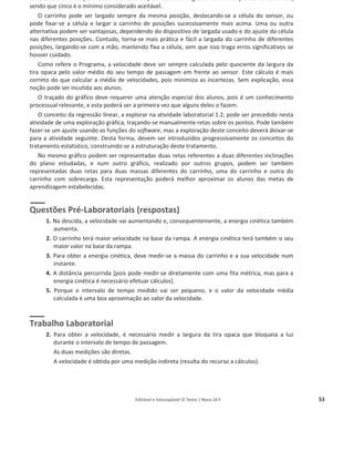 Editável e fotocopiável © Texto | Novo 10 F 53
cada escola e aula o permitirem. Também se pode construir o gráfico com cinco pontos ou com mais,
sendo que cinco é o mínimo considerado aceitável.
O carrinho pode ser largado sempre da mesma posição, deslocando-se a célula do sensor, ou
pode fixar-se a célula e largar o carrinho de posições sucessivamente mais acima. Uma ou outra
alternativa podem ser vantajosas, dependendo do dispositivo de largada usado e do ajuste da célula
nas diferentes posições. Contudo, torna-se mais prática e fácil a largada do carrinho de diferentes
posições, largando-se com a mão, mantendo fixa a célula, sem que isso traga erros significativos se
houver cuidado.
Como refere o Programa, a velocidade deve ser sempre calculada pelo quociente da largura da
tira opaca pelo valor médio do seu tempo de passagem em frente ao sensor. Este cálculo é mais
correto do que calcular a média de velocidades, pois minimiza as incertezas. Sem explicação, essa
noção pode ser incutida aos alunos.
O traçado do gráfico deve requerer uma atenção especial dos alunos, pois é um conhecimento
processual relevante, e esta poderá ser a primeira vez que alguns deles o fazem.
O conceito da regressão linear, a explorar na atividade laboratorial 1.2, pode ser precedido nesta
atividade de uma exploração gráfica, traçando-se manualmente retas sobre os pontos. Pode também
fazer-se um ajuste usando as funções do software, mas a exploração deste conceito deverá deixar-se
para a atividade seguinte. Desta forma, devem ser introduzidos progressivamente os conceitos do
tratamento estatístico, construindo-se a estruturação deste tratamento.
No mesmo gráfico podem ser representadas duas retas referentes a duas diferentes inclinações
do plano estudadas, e num outro gráfico, realizado por outros grupos, podem ser também
representadas duas retas para duas massas diferentes do carrinho, uma do carrinho e outra do
carrinho com sobrecarga. Esta representação poderá melhor aproximar os alunos das metas de
aprendizagem estabelecidas.
Questões Pré-Laboratoriais (respostas)
1. Na descida, a velocidade vai aumentando e, consequentemente, a energia cinética também
aumenta.
2. O carrinho terá maior velocidade na base da rampa. A energia cinética terá também o seu
maior valor na base da rampa.
3. Para obter a energia cinética, deve medir-se a massa do carrinho e a sua velocidade num
instante.
4. A distância percorrida [pois pode medir-se diretamente com uma fita métrica, mas para a
energia cinética é necessário efetuar cálculos].
5. Porque o intervalo de tempo medido vai ser pequeno, e o valor da velocidade média
calculada é uma boa aproximação ao valor da velocidade.
Trabalho Laboratorial
2. Para obter a velocidade, é necessário medir a largura da tira opaca que bloqueia a luz
durante o intervalo de tempo de passagem.
As duas medições são diretas.
A velocidade é obtida por uma medição indireta (resulta do recurso a cálculos).
 