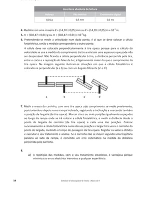 54 Editável e fotocopiável © Texto | Novo 10 F
3. Por exemplo:
Incerteza absoluta de leitura
Balança Fita métrica Cronómetro digital
0,01 g 0,5 mm 0,1 ms
4. Medida com uma craveira ы = (14,20 ± 0,05) mm ou ы = (14,20 ± 0,05) m × 10-3
m.
5. m = (502,47 ± 0,01) g ou m = (502,47 ± 0,01) × 10-3
kg.
6. Pretendendo-se medir a velocidade num dado ponto, é aí que se deve colocar a célula
fotoelétrica, senão a medida corresponderia a outro ponto.
A célula deve ser colocada perpendicularmente à tira opaca porque para o cálculo da
velocidade se usa a medida do comprimento da tira e ela tem uma espessura que pode não
ser desprezável. Não ficando a célula perpendicular à tira, a distância percorrida pela tira,
entre o corte e a reposição do feixe de luz, é ligeiramente maior do que o comprimento da
tira opaca. Na imagem seguinte ilustram-se situações em que a célula fotoelétrica é
colocada na perpendicular (a e b) ou com um ângulo diferente (a’ e b’).
7. Medir a massa do carrinho, com uma tira opaca cujo comprimento se mede previamente,
posicionando-o depois numa rampa inclinada, registando a inclinação e marcando também
a posição de largada (da tira opaca). Marcar cinco ou mais posições igualmente espaçadas
ao longo da rampa onde se irá colocar a célula fotoelétrica, e medir a distância desde o
ponto de largada do carrinho (da tira opaca) a cada uma das posições. Colocar
sucessivamente a célula fotoelétrica numa dessas posições e largar três vezes o carrinho do
ponto de largada, medindo o tempo de passagem da tira opaca. Registar os valores obtidos
e executar o seu tratamento e análise. Se o carrinho não se mover segundo uma trajetória
paralela ao lado da rampa, é cometido um erro sistemático na medida da distância
percorrida pelo carrinho.
8.
a) A repetição das medidas, com o seu tratamento estatístico, é vantajosa porque
minimiza os erros aleatórios inerentes a qualquer experiência.
 