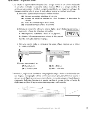 Editável e fotocopiável © Texto | Novo 10 F 57
Questões Complementares
1. Ao estudar-se experimentalmente como varia a energia cinética de um carrinho na descida
de um plano inclinado é necessário efetuar medidas. Mede-se a energia cinética do
carrinho, a sua massa e a velocidade num ponto, as distâncias que ele percorre, a largura da
tira opaca e os intervalos de tempo de obstrução do feixe de luz na célula fotoelétrica.
a) Selecione a opção que contém apenas medidas indiretas.
(A) Distância percorrida e velocidade do carrinho.
(B) Intervalo de tempo de bloqueio da célula fotoelétrica e velocidade do
carrinho.
(C) Massa do carrinho e largura da tira opaca.
(D) Velocidade e energia cinética do carrinho.
b) Colocou-se um carrinho sobre uma balança digital e o ecrã da balança apresentou o
que mostra a figura. São feitas duas afirmações:
A – A balança indica exatamente a massa de 502,8 gramas.
B – A balança indica aproximadamente a massa de 502,8 gramas.
Qual das afirmações é correta? Explique.
c) Com uma craveira mediu-se a largura da tira opaca. A figura mostra o que se obteve
e a escala amplificada.
A leitura a registar deverá ser:
(A) (9,5 ± 0,1) mm
(B) (9,70 ± 0,05) mm
(C) (9,7 ± 0,1) mm
(D) (48,5 ± 0,05) mm
2. Numa aula, largou-se um carrinho de uma posição da rampa e mediu-se a velocidade com
que chegou a outra posição. Sobre o carrinho usou-se um pino, de 9,40 mm de largura, e
com um sensor ligado a um cronómetro mediu-se o tempo de passagem. Repetindo para
mais quatro distâncias, elaborou-se de seguida o gráfico da energia cinética em função da
distância percorrida, d. A figura representa o esquema e o gráfico obtido.
 