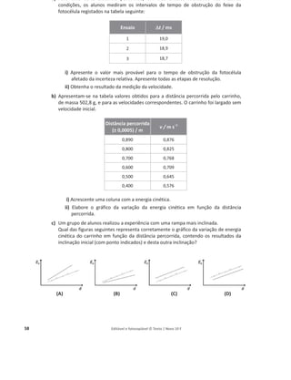58 Editável e fotocopiável © Texto | Novo 10 F
(A) (B) (C) (D)
Editável e fotocopiável © Texto | Novo 10 F
(A) (B) (C) (D)
a) Para uma certa distância percorrida, em três ensaios realizados nas mesmas
condições, os alunos mediram os intervalos de tempo de obstrução do feixe da
fotocélula registados na tabela seguinte:
Ensaio '
't / ms
1 19,0
2 18,9
3 18,7
i) Apresente o valor mais provável para o tempo de obstrução da fotocélula
afetado da incerteza relativa. Apresente todas as etapas de resolução.
ii) Obtenha o resultado da medição da velocidade.
b) Apresentam-se na tabela valores obtidos para a distância percorrida pelo carrinho,
de massa 502,8 g, e para as velocidades correspondentes. O carrinho foi largado sem
velocidade inicial.
Distância percorrida
(± 0,0005) / m
v / m sоϭ
0,890 0,876
0,800 0,825
0,700 0,768
0,600 0,709
0,500 0,645
0,400 0,576
i) Acrescente uma coluna com a energia cinética.
ii) Elabore o gráfico da variação da energia cinética em função da distância
percorrida.
c) Um grupo de alunos realizou a experiência com uma rampa mais inclinada.
Qual das figuras seguintes representa corretamente o gráfico da variação de energia
cinética do carrinho em função da distância percorrida, contendo os resultados da
inclinação inicial (com ponto indicados) e desta outra inclinação?
 