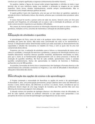 Editável e fotocopiável © Texto | Novo 10 F 5
Adotámos uma escrita nem demasiado curta nem demasiado extensa, útil para quem procura
construir por si próprio significados e organizar conhecimentos da melhor maneira.
Os quadros, tabelas e figuras do manual estão sempre legendados e referidos no texto, o que
permite não só uma referência rápida, mas também a atribuição às imagens de um sentido
específico. Desta forma, olhados individualmente, estarão sempre contextualizados. Não os
entendemos como simples adereços gráficos do texto.
O aspeto gráfico é para nós importante, uma vez que um livro deve ser apelativo, captando a
atenção do leitor e facilitando a leitura. No entanto, achamos que o conteúdo deve prevalecer sobre
a forma.
O nosso manual foi escrito a pensar acima de tudo nos alunos. Vemo-lo como um livro para
consultar com frequência, em articulação com as aulas e sob a orientação do professor, um livro
onde o aluno encontre respostas às suas dúvidas e dificuldades.
Nos anexos do manual poderá encontrar-se informação relevante de apoio ao aluno: unidades e
grandezas, medições e erros, conceitos de matemática e utilização da calculadora gráfica.
Adequação de atividades e questões
A aprendizagem da Física, como de resto a de qualquer outra ciência, requer a realização de
atividades por parte dos alunos. Não basta estar concentrado nas aulas ou ler atentamente o
manual. É indispensável realizar determinadas tarefas que estão associadas ao desenvolvimento das
capacidades e atitudes tão necessárias no trabalho em Física, e sem as quais não há uma real
compreensão desta ciência.
Propomos, por isso, a realização de atividades como a leitura e a interpretação de textos sobre
ciência e sociedade, a resolução de exercícios e problemas, a pesquisa de informação histórica ou o
trabalho laboratorial. Incluímos diversas questões resolvidas, devidamente intercaladas no texto,
para que o aluno se vá familiarizando progressivamente com os vários processos e técnicas de
resolução de questões científicas. No final de cada unidade, apresentamos muitas e variadas
questões complementares. Outras são apresentadas no Caderno de Exercícios e Problemas,
perfazendo cerca de 400 questões.
As questões, formuladas de forma clara e compreensível, têm tipologias e formatos diversos e são
representativas dos conteúdos constantes no Programa; o seu nível de dificuldade é diversificado e
adequado à faixa etária dos alunos.
Diversificação das opções de ensino e de aprendizagem
O Projeto contempla a necessidade de diversificar as opções de ensino e de aprendizagem.
A diversidade é, aliás, uma preocupação permanente, porque sabemos bem como são diferentes as
escolas e como, dentro destas, são diferentes as turmas e os alunos. Assim, considera-se que os
professores devem dispor de uma larga margem de manobra, que lhes permita lidar com essa
diferença da maneira que julgarem mais adequada.
O elevado número de questões de tipologias diversas e de diferentes níveis de dificuldade, no
final de cada capítulo, permite ao professor selecionar as que julgue mais apropriadas à sua
perspetiva de ensino e ao nível de aprendizagem que diagnosticou nos seus alunos.
 