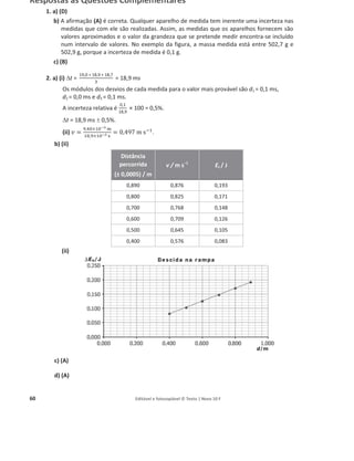 60 Editável e fotocopiável © Texto | Novo 10 F
Respostas às Questões Complementares
1. a) (D)
b) A afirmação (A) é correta. Qualquer aparelho de medida tem inerente uma incerteza nas
medidas que com ele são realizadas. Assim, as medidas que os aparelhos fornecem são
valores aproximados e o valor da grandeza que se pretende medir encontra-se incluído
num intervalo de valores. No exemplo da figura, a massa medida está entre 502,7 g e
502,9 g, porque a incerteza de medida é 0,1 g.
c) (B)
2. a) (i) 't =
19,0 + 18,9 + 18,7
3
= 18,9 ms
Os módulos dos desvios de cada medida para o valor mais provável são d1 = 0,1 ms,
d2 = 0,0 ms e d3 = 0,1 ms.
A incerteza relativa é
0,1
18,9
× 100 = 0,5%.
't = 18,9 ms r 0,5%.
(ii) ‫ݒ‬ =
ଽ,ସ଴×ଵ଴షయ ୫
ଵ଼,ଽ×ଵ଴షయ ୱ
= 0,497 m sିଵ
.
b) (ii)
(ii)
c) (A)
d) (A)
Distância
percorrida
(± 0,0005) / m
v / m sоϭ
Ec / J
0,890 0,876 0,193
0,800 0,825 0,171
0,700 0,768 0,148
0,600 0,709 0,126
0,500 0,645 0,105
0,400 0,576 0,083
 