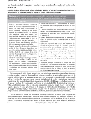 62 Editável e fotocopiável © Texto | Novo 10 F
Atividade Laboratorial 1.2
Movimento vertical de queda e ressalto de uma bola: transformações e transferências
de energia
Quando se deixa cair uma bola, de que dependerá a altura do seu ressalto? Que transformações e
transferências de energia ocorrem na queda, na colisão e no ressalto da bola?
Objetivo geral: Investigar, com base em considerações energéticas (transformações e
transferências de energia), o movimento vertical de queda e de ressalto de uma bola.
Sugestões METAS CURRICULARES
Poder-se-á deixar cair uma bola, usando um
sistema de aquisição automático de dados, ou
deixar cair uma bola sucessivamente de
alturas diferentes medindo-se as alturas
atingidas no primeiro ressalto. No segundo
caso, devem-se fazer pelo menos três
medições para cada uma das alturas de queda
e encontrar o valor mais provável da altura do
primeiro ressalto e a incerteza associada.
Os grupos devem usar bolas ou superfícies
diferentes para compararem resultados.
Construir um gráfico da altura de ressalto em
função da altura de queda, traçando a reta
que melhor se ajusta ao conjunto dos valores
medidos. Partindo da equação dessa reta,
prever a altura do primeiro ressalto para uma
altura de queda não medida.
Admitindo a conservação de energia mecânica
na queda e no ressalto, justificar por que
motivo a bola não sobe até à altura de onde
caiu, relacionando a energia dissipada com a
elasticidade dos materiais em colisão. Comparar
a elasticidade dos materiais utilizados pelos
vários grupos.
1. Identificar transferências e transformações de energia
no movimento vertical de queda e de ressalto de uma
bola.
2. Construir e interpretar o gráfico da primeira altura de
ressalto em função da altura de queda, traçar a reta
que melhor se ajusta aos dados experimentais e obter
a sua equação.
3. Prever, a partir da equação da reta de regressão, a
altura do primeiro ressalto para uma altura de queda
não medida.
4. Obter as expressões do módulo da velocidade de
chegada ao solo e do módulo da velocidade inicial do
primeiro ressalto, em função das respetivas alturas, a
partir da conservação da energia mecânica.
5. Calcular, para uma dada altura de queda, a diminuição
da energia mecânica na colisão, exprimindo essa
diminuição em percentagem.
6. Associar uma maior diminuição de energia mecânica
numa colisão à menor elasticidade do par de materiais
em colisão.
7. Comparar energias dissipadas na colisão de uma
mesma bola com diferentes superfícies, ou de bolas
diferentes na mesma superfície, a partir dos declives
das retas de regressão de gráficos da altura de ressalto
em função da altura de queda.
O tratamento gráfico dos dados, fazendo uma regressão linear, surge só nesta atividade. Merecem
especial atenção a obtenção da equação da reta de regressão e a exploração dos parâmetros da
equação obtidos. Devem ser analisados os parâmetros e comparada a equação obtida com o modelo
teórico respetivo. Por exemplo, numa equação indicada mais à frente, resultante do tratamento
experimental dos dados desta atividade, obteve-se y = 0,8364x + 0,0175 para a relação entre a altura
de queda e a altura de ressalto, com coeficiente de correlação 0,9986. O coeficiente próximo de 1
indica uma boa correlação entre as ordenadas e as abcissas para uma relação linear, e a ordenada na
origem é próxima de zero, aproximando-se do previsto no modelo teórico. Note-se que, para relações
de proporcionalidade direta, o mais normal é que o valor da ordenada na origem nunca seja nulo,
porque nunca se eliminam os erros acidentais (aleatórios), e isso conduz às inerentes incertezas.
Caso se decida não utilizar um sistema de aquisição automático de dados, pode largar-se uma
bola, desejavelmente pequena para minimizar incertezas nas medidas (por exemplo, uma bola de
golfe), de alturas sucessivamente mais pequenas (por exemplo, alturas separadas de 20 cm), e medir
a altura de ressalto, repetindo cada altura de queda algumas vezes. Nas respostas à proposta
 