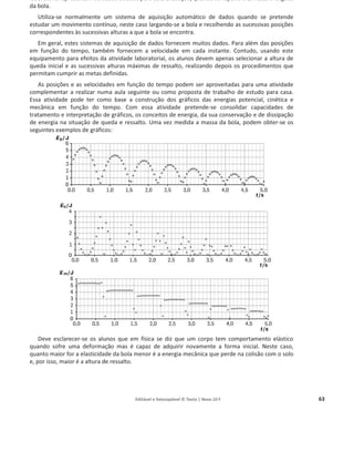 Editável e fotocopiável © Texto | Novo 10 F 63
laboratorial apresentam-se dados obtidos para esta execução, quando se repetiu três vezes a largada
da bola.
Utiliza-se normalmente um sistema de aquisição automático de dados quando se pretende
estudar um movimento contínuo, neste caso largando-se a bola e recolhendo as sucessivas posições
correspondentes às sucessivas alturas a que a bola se encontra.
Em geral, estes sistemas de aquisição de dados fornecem muitos dados. Para além das posições
em função do tempo, também fornecem a velocidade em cada instante. Contudo, usando este
equipamento para efeitos da atividade laboratorial, os alunos devem apenas selecionar a altura de
queda inicial e as sucessivas alturas máximas de ressalto, realizando depois os procedimentos que
permitam cumprir as metas definidas.
As posições e as velocidades em função do tempo podem ser aproveitadas para uma atividade
complementar a realizar numa aula seguinte ou como proposta de trabalho de estudo para casa.
Essa atividade pode ter como base a construção dos gráficos das energias potencial, cinética e
mecânica em função do tempo. Com essa atividade pretende-se consolidar capacidades de
tratamento e interpretação de gráficos, os conceitos de energia, da sua conservação e de dissipação
de energia na situação de queda e ressalto. Uma vez medida a massa da bola, podem obter-se os
seguintes exemplos de gráficos:
Deve esclarecer-se os alunos que em física se diz que um corpo tem comportamento elástico
quando sofre uma deformação mas é capaz de adquirir novamente a forma inicial. Neste caso,
quanto maior for a elasticidade da bola menor é a energia mecânica que perde na colisão com o solo
e, por isso, maior é a altura de ressalto.
 