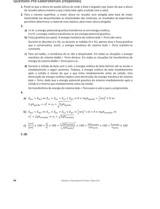 64 Editável e fotocopiável © Texto | Novo 10 F
Questões Pré-Laboratoriais (respostas)
1. Prevê-se que a altura de queda (altura de onde a bola é largada) seja maior do que a altura
de ressalto (altura máxima a que a bola sobe após a colisão com o solo).
2. Para a mesma superfície, a maior altura no ressalto será atingida pela bola de maior
elasticidade (se desconhecidas as elasticidades dos materiais, os resultados da experiência
permitem determinar o material mais elástico, pela maior altura atingida).
3.
a) I e III: a energia potencial gravítica transforma-se em energia cinética;
II e IV: a energia cinética transforma-se em energia potencial gravítica.
b) Força gravítica (ou peso). A energia mecânica do sistema bola + Terra não varia.
Durante as descidas (I e III), ou durante as subidas (II e IV), apenas atua a força gravítica
que é conservativa, assim, a energia mecânica do sistema bola + Terra mantém-se
constante.
c) Para um balão, a resistência do ar não é desprezável. Em todas as situações a energia
mecânica do sistema balão + Terra diminui. Em todas as situações há transferência de
energia do sistema balão + Terra para o ar.
d) Durante a colisão da bola com o solo, a energia cinética da bola diminui até se anular e
imediatamente a seguir aumenta. Todavia, a energia cinética da bola imediatamente
após a colisão é menor do que a que tinha imediatamente antes da colisão. Esta
diminuição de energia cinética implica uma diminuição da energia mecânica do sistema
bola + Terra, dado que a energia potencial gravítica do sistema imediatamente após a
colisão é a mesma que imediatamente antes da colisão.
Há transferência de energia do sistema bola + Terra para o solo e para a própria bola.
4.
a) ‫ܧ‬୫,୧ = ‫ܧ‬୫,୤ ֞ ‫ܧ‬ୡ,୧ + ‫ܧ‬୮,୧ = ‫ܧ‬ୡ,୤ + ‫ܧ‬୮,୤ ֜ 0 + ݄݉݃୯୳ୣୢୟ =
ଵ
ଶ
݉‫ݒ‬୤
ଶ
+ 0 ֞
2 ݄݃୯୳ୣୢୟ = ‫ݒ‬୤
ଶ
֜ ‫ݒ‬୤ = ට2݄݃୯୳ୣୢୟ
b
b) ‫ܧ‬୫,୧ = ‫ܧ‬୫,୤ ֞ ‫ܧ‬ୡ,୧ + ‫ܧ‬୮,୧ = ‫ܧ‬ୡ,୤ + ‫ܧ‬୮,୤ ֜
ଵ
ଶ
݉‫ݒ‬୧
ଶ
+ 0 = 0 + ݄݉݃୰ୣୱୱୟ୪୲୭ ֞
‫ݒ‬୧
ଶ
= 2݄݃୰ୣୱୱୟ୪୲୭ ֜ ‫ݒ‬୧ = ඥ2݄݃୰ୣୱୱୟ୪୲୭
c)
భ
మ
௠௩౜
మ
భ
మ
௠௩౟
మ
× 100 =
௩౜
మ
௩౟
మ × 100 =
൫ඥଶ௚௛౨౛౩౩౗ౢ౪౥൯
మ
൫ඥଶ௚௛౧౫౛ౚ౗൯
మ × 100 =
ଶ௚௛౨౛౩౩౗ౢ౪౥
ଶ௚௛౧౫౛ౚ౗
× 100 =
௛౨౛౩౩౗ౢ౪౥
௛౧౫౛ౚ౗
× 100
5. (B)
 