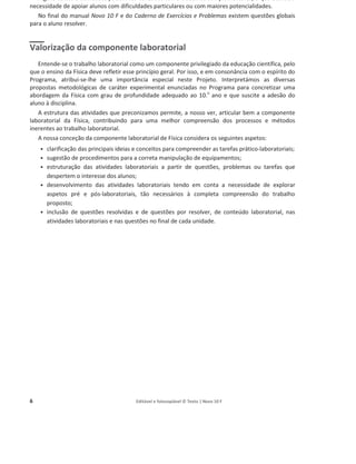 6 Editável e fotocopiável © Texto | Novo 10 F
Alguns textos e atividades podem ser utilizados como trabalhos complementares, o que atende à
necessidade de apoiar alunos com dificuldades particulares ou com maiores potencialidades.
No final do manual Novo 10 F e do Caderno de Exercícios e Problemas existem questões globais
para o aluno resolver.
Valorização da componente laboratorial
Entende-se o trabalho laboratorial como um componente privilegiado da educação científica, pelo
que o ensino da Física deve refletir esse princípio geral. Por isso, e em consonância com o espírito do
Programa, atribui-se-lhe uma importância especial neste Projeto. Interpretámos as diversas
propostas metodológicas de caráter experimental enunciadas no Programa para concretizar uma
abordagem da Física com grau de profundidade adequado ao 10.o
ano e que suscite a adesão do
aluno à disciplina.
A estrutura das atividades que preconizamos permite, a nosso ver, articular bem a componente
laboratorial da Física, contribuindo para uma melhor compreensão dos processos e métodos
inerentes ao trabalho laboratorial.
A nossa conceção da componente laboratorial de Física considera os seguintes aspetos:
ͻ clarificação das principais ideias e conceitos para compreender as tarefas prático-laboratoriais;
ͻ sugestão de procedimentos para a correta manipulação de equipamentos;
ͻ estruturação das atividades laboratoriais a partir de questões, problemas ou tarefas que
despertem o interesse dos alunos;
ͻ desenvolvimento das atividades laboratoriais tendo em conta a necessidade de explorar
aspetos pré e pós-laboratoriais, tão necessários à completa compreensão do trabalho
proposto;
ͻ inclusão de questões resolvidas e de questões por resolver, de conteúdo laboratorial, nas
atividades laboratoriais e nas questões no final de cada unidade.
 