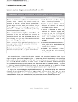 Editável e fotocopiável © Texto | Novo 10 F 69
Atividade Laboratorial 2.1
Características de uma pilha
Quais são os valores das grandezas características de uma pilha?
Objetivo geral: Determinar as características de uma pilha a partir da sua curva característica.
Sugestões METAS CURRICULARES
Montar um circuito com a pilha e uma resistência exterior
variável; medir a diferença de potencial elétrico nos
terminais da pilha e a corrente elétrica que percorre o
circuito, para diferentes valores da resistência exterior.
Traçar o gráfico que relaciona estas grandezas, de modo a
determinar, a partir dele, as características do gerador: força
eletromotriz e resistência interna.
Como a resistência interna da pilha é muito inferior à do
voltímetro, o valor lido diretamente nos terminais do
voltímetro constitui uma boa aproximação para a força
eletromotriz da pilha. Este valor será comparado e explicado
com o valor obtido graficamente.
Como a resistência interna de uma pilha aumenta com o seu
uso, sugere-se que metade da turma utilize pilhas novas e a
outra metade pilhas usadas.
Os alunos devem justificar quais as condições em que a pilha
transforma mais energia, isto é, se «gasta» mais facilmente.
1.Medir diretamente uma força electro-
motriz e justificar o procedimento.
2.Montar um circuito elétrico e efetuar
medições de diferença de potencial
elétrico e de corrente elétrica.
3.Construir e interpretar o gráfico da
diferença de potencial elétrico nos
terminais de uma pilha em função da
corrente elétrica (curva característica),
traçar a reta que melhor se ajusta aos
dados experimentais e obter a sua
equação.
4.Determinar a força eletromotriz e a resis-
tência interna de um gerador a partir da
equação da reta de ajuste.
5.Comparar a força eletromotriz e a resis-
tência interna de uma pilha nova e de
uma pilha velha.
No estudo da curva característica da pilha, é normal usar resistências elétricas baixas, o que
origina correntes altas. Nesta situação, a pilha irá descarregar-se mais depressa e os valores obtidos
podem afastar-se de uma relação linear. Por isso, é conveniente usar um interruptor e o circuito só
deve ser ligado durante o intervalo de tempo em que se efetuarem medidas. Um bom interruptor
para este efeito é um interruptor de pressão, mas deve largar-se o botão após se registar a corrente
e a diferença de potencial elétrico. Como a recolha de valores deve agilizar-se, os aparelhos digitais
facilitam as leituras e tornam o processo mais rápido, indo ao encontro do pretendido.
A justificação apresentada pelos alunos para os «gastos» da pilha deve passar pela análise da
dissipação de energia pelo efeito Joule. A argumentação suficiente deve referir que para uma
diminuição da resistência externa, a corrente eléctrica aumenta; e que para a potência dissipada, o
aumento é ainda maior, dado que na expressão da potência a corrente aparece ao quadrado.
 