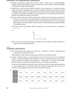 70 Editável e fotocopiável © Texto | Novo 10 F
Questões Pré-Laboratoriais (respostas)
1. Exemplo de elétrodos: metais zinco e cobre, níquel e cádmio, lítio ou carbono (grafite,
carvão); exemplo de eletrólitos: soluções contendo iões, como soluções alcalinas (hidróxido
de potássio) ou ácidas (ácido sulfúrico).
2. Caracterizam a pilha as suas resistência interna e força eletromotriz. A resistência interna
indica se na pilha é dissipada mais ou menos energia por efeito Joule, porque ela mede a
dificuldade do movimento das cargas elétricas no interior da pilha, estando relacionada com
as colisões das partículas carregadas. A força eletromotriz é a energia disponibilizada pelo
gerador por unidade de carga que o atravessa.
3. a) A força eletromotriz de uma pilha pode medir-se diretamente ligando aos seus polos as
pontas de um voltímetro. Este procedimento funciona porque o voltímetro possui uma
resistência elétrica muito elevada (da ordem dos 10 M: ou maior) e, por isso, quando é
ligado à pilha, a corrente elétrica é muito reduzida, sendo desprezável a queda de tensão
na resistência interna.
b) Tendo em conta as grandezas elétricas do gerador e a corrente elétrica, a expressão é
U = H о ri I.
c)
d) Um reóstato ou um potenciómetro são dispositivos de resistência variável e podem ser
usados com a finalidade pretendida.
Trabalho Laboratorial
1. a) O amperímetro está associado em série com a resistência e a pilha; o voltímetro está
associado em paralelo com a pilha.
b) O voltímetro mede a diferença de potencial elétrico nos terminais da pilha.
2. Usando resistências baixas a corrente elétrica será mais elevada do que com resistências
maiores e a pilha descarregará mais depressa. Por isso, é conveniente iniciar a recolha de
valores utilizando resistências mais elevadas e ir diminuindo o seu valor. Deste modo,
garante-se que as características da pilha no início e no final são mais próximas.
Para além do procedimento indicado, procurando que a pilha não varie significativamente
as suas características, a recolha de valores não deverá ser demorada. Se isso estiver a
acontecer, deve desligar-se o circuito entre cada recolha de valores.
4.
I / mA
(r
r 0,1 mA)
14,5 15,7 17,7 20,0 23,0 26,9 32,7 39,7
I / A
(r 0,0001 A)
0,0145 0,0157 0,0177 0,0200 0,0230 0,0269 0,0327 0,0397
U / V
(r 0,01 V)
9,47 9,46 9,44 9,42 9,40 9,37 9,33 9,28
 