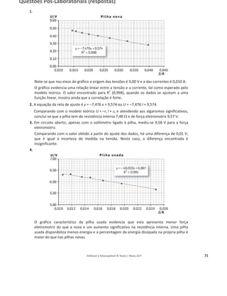 Editável e fotocopiável © Texto | Novo 10 F 71
Questões Pós-Laboratoriais (respostas)
1.
Note-se que nos eixos do gráfico a origem das tensões é 9,00 V e a das correntes é 0,010 A.
O gráfico evidencia uma relação linear entre a tensão e a corrente, tal como esperado pelo
modelo teórico. O valor encontrado para R2
(0,998), quando os dados se ajustam a uma
função linear, mostra ainda que a correlação é forte.
2. A equação da reta de ajuste é y = –7,476 x + 9,574 ou U = –7,476 I + 9,574.
Comparando com o modelo teórico U = –ri I + H, e atendendo aos algarismos significativos,
conclui-se que a pilha tem de resistência interna 7,48 : e de força eletromotriz 9,57 V.
3. Em circuito aberto, apenas com o voltímetro ligado à pilha, mediu-se 9,58 V para a força
eletromotriz.
Comparando com o valor obtido a partir do ajuste dos dados, há uma diferença de 0,01 V,
que é igual à incerteza de medida na tensão. Neste caso, a diferença encontrada é
insignificante.
4.
O gráfico característico da pilha usada evidencia que esta apresenta menor força
eletromotriz do que a nova e um aumento significativo na resistência interna. Uma pilha
usada disponibiliza menos energia e a percentagem da energia dissipada na própria pilha é
maior do que nas pilhas novas.
 
