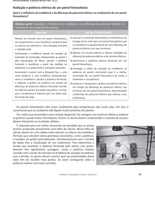 Editável e fotocopiável © Texto | Novo 10 F 75
Atividade Laboratorial 3.1.
Radiação e potência elétrica de um painel fotovoltaico
Qual é a influência da irradiância e da diferença de potencial elétrico no rendimento de um painel
fotovoltaico?
Objetivo geral: Investigar a influência da irradiância e da diferença de potencial elétrico no
rendimento de um painel fotovoltaico.
Sugestões METAS CURRICULARES
Montar um circuito com um painel fotovoltaico,
um amperímetro e uma resistência variável à qual
se associa um voltímetro. Uma lâmpada simulará
a radiação solar.
Controlando a irradiância através da variação da
inclinação da iluminação relativamente ao painel e
pela interposição de filtros, calcular a potência
fornecida à resistência, a partir das medidas no
voltímetro e no amperímetro, retirando conclusões.
Iluminando o painel com a lâmpada fixa, a uma
certa distância e com incidência perpendicular,
variar a resistência, calcular a potência fornecida,
e elaborar o gráfico da potência em função da
diferença de potencial elétrico fornecida (tensão
de saída do painel). Da análise do gráfico, concluir
que o rendimento é máximo para um dado valor
da tensão de saída.
1.Associar a conversão fotovoltaica à transferência de
energia da luz solar para um painel fotovoltaico que
se manifesta no aparecimento de uma diferença de
potencial elétrico nos seus terminais.
2.Montar um circuito elétrico e efetuar medições de
diferença de potencial elétrico e de corrente elétrica.
3.Determinar a potência elétrica fornecida por um
painel fotovoltaico.
4.Investigar o efeito da variação da irradiância na
potência do painel, concluindo qual é a melhor
orientação de um painel fotovoltaico de modo a
maximizar a sua potência.
5.Construir e interpretar o gráfico da potência elétrica
em função da diferença de potencial elétrico nos
terminais de um painel fotovoltaico, determinando
a diferença de potencial elétrico que otimiza o seu
rendimento.
Os painéis fotovoltaicos têm maior rendimento para temperaturas não muito altas. Por isso, é
conveniente que os candeeiros não fiquem muito próximos dos painéis.
Por razões que se prendem com o tempo disponível, há vantagens em construir tabelas e elaborar
os gráficos usando meios informáticos. Porém, os alunos devem compreender o conceito de escala e
devem interpretar os resultados obtidos.
É relevante para um melhor desenrolar da atividade que os alunos
tenham preparado previamente uma folha de cálculo. Nessa folha de
cálculo devem ter uma tabela onde colocam os valores das medidas e
fórmulas que calculam outras grandezas necessárias, como a potência,
e também um gráfico pré-elaborado. Simultaneamente com a recolha
de dados têm a visualização do seu tratamento. Para determinar a
tensão que maximiza a potência fornecida pelo painel, este proce-
dimento tem significativas vantagens. Como a potência máxima
coincide com o ponto de inversão na tendência de variação da potência
com a tensão, os alunos devem concluir que nas proximidades desse
valor têm de recolher mais pontos. Só assim conseguirão obter a
potência máxima com maior precisão.
 