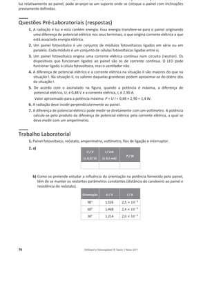 76 Editável e fotocopiável © Texto | Novo 10 F
Para estudar o efeito da variação da irradiância, através da variação da direção de incidência da
luz relativamente ao painel, pode arranjar-se um suporte onde se coloque o painel com inclinações
previamente definidas.
Questões Pré-Laboratoriais (respostas)
1. A radiação é luz e esta contém energia. Essa energia transfere-se para o painel originando
uma diferença de potencial elétrico nos seus terminais, o que origina corrente elétrica a que
está associada energia elétrica.
2. Um painel fotovoltaico é um conjunto de módulos fotovoltaicos ligados em série ou em
paralelo. Cada módulo é um conjunto de células fotovoltaicas ligadas entre si.
3. Um painel fotovoltaico origina uma corrente elétrica contínua num circuito (recetor). Os
dispositivos que funcionam ligados ao painel são os de corrente contínua. O LED pode
funcionar ligado à célula fotovoltaica, mas o ventilador não.
4. A diferença de potencial elétrico e a corrente elétrica na situação II são maiores do que na
situação I. Na situação II, os valores daquelas grandezas podem aproximar-se do dobro dos
da situação I.
5. De acordo com o assinalado na figura, quando a potência é máxima, a diferença de
potencial elétrico, U, é 0,48 V e a corrente elétrica, I, é 2,90 A.
Valor aproximado para a potência máxima: P = U I = 0,48 × 2,90 = 1,4 W.
6. A radiação deve incidir perpendicularmente ao painel.
7. A diferença de potencial elétrico pode medir-se diretamente com um voltímetro. A potência
calcula-se pelo produto da diferença de potencial elétrico pela corrente elétrica, a qual se
deve medir com um amperímetro.
Trabalho Laboratorial
1. Painel fotovoltaico, reóstato, amperímetro, voltímetro, fios de ligação e interruptor.
2. a)
b) Como se pretende estudar a influência da orientação na potência fornecida pelo painel,
têm de se manter os restantes parâmetros constantes (distância do candeeiro ao painel e
resistência do reóstato).
U / V
(r
r 0,01 V)
I / mA
(r 0,1 mA)
P / W
Orientação U / V I / A
90° 1,526 2,5 × 10ିଷ
60° 1,468 2,4 × 10ିଷ
30° 1,214 2,0 × 10ିଷ
 