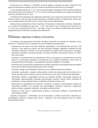 Editável e fotocopiável © Texto | Novo 10 F 7
Componente de Física do Programa de Física
e Química A – 10.º ano
De acordo com a Portaria n.o
243/2012, de 10 de agosto, a disciplina de Física e Química A faz
parte da componente específica do Curso Científico-Humanístico de Ciências e Tecnologias.
É uma disciplina bienal (10.o
e 11.o
ano), dá continuidade à disciplina de Físico-Química (Ciências
Físico-Químicas) do Ensino Básico (7.o
, 8.o
e 9.o
anos) e constitui precedência em relação às disciplinas
de Física e de Química do 12.o
ano.
O Programa desta disciplina está elaborado atendendo a uma carga letiva semanal mínima de 315
minutos, sendo a aula de maior duração dedicada a atividades práticas e laboratoriais. Nesta aula,
com a duração máxima de 150 minutos, a turma deve funcionar desdobrada.
Cada uma das componentes, Física e Química, é lecionada em metade do ano letivo, alternando-
-se a ordem de lecionação nos dois anos – o 10.o
ano inicia-se com a componente de Química e o
11.o
ano com a componente de Física – de modo a haver uma melhor rendibilização dos recursos,
designadamente os referentes à componente laboratorial.
Finalidades, objetivos e Metas Curriculares
A disciplina «visa proporcionar formação científica consistente no domínio do respetivo curso»
(Portaria n.o
243/2012). Por isso, definem-se como finalidades desta disciplina:
- proporcionar aos alunos uma base sólida de capacidades e de conhecimentos da física e da
química, e dos valores da ciência, que lhes permitam distinguir alegações científicas de não
científicas, especular e envolver-se em comunicações de e sobre ciência, questionar e investigar,
extraindo conclusões e tomando decisões, em bases científicas, procurando sempre um maior
bem-estar social.
- promover o reconhecimento da importância da física e da química na compreensão do mundo
natural e na descrição, explicação e previsão dos seus múltiplos fenómenos, assim como no
desenvolvimento tecnológico e na qualidade de vida dos cidadãos em sociedade.
- contribuir para o aumento do conhecimento científico necessário ao prosseguimento de estudos
e para uma escolha fundamentada da área desses estudos.
De modo a atingir estas finalidades, definem-se como objetivos gerais da disciplina:
- consolidar, aprofundar e ampliar conhecimentos através da compreensão de conceitos, leis e
teorias que descrevem, explicam e preveem fenómenos assim como fundamentam aplicações.
- desenvolver hábitos e capacidades inerentes ao trabalho científico: observação, pesquisa de
informação, experimentação, abstração, generalização, previsão, espírito crítico, resolução de
problemas e comunicação de ideias e resultados nas formas escrita e oral.
- desenvolver as capacidades de reconhecer, interpretar e produzir representações variadas da
informação científica e do resultado das aprendizagens: relatórios, esquemas e diagramas,
gráficos, tabelas, equações, modelos e simulações computacionais.
- destacar o modo como o conhecimento científico é construído, validado e transmitido pela
comunidade científica.
Segundo o Despacho n.º 15971/2012, de 14 de dezembro, as Metas Curriculares «identificam a
aprendizagem essencial a realizar pelos alunos… realçando o que dos programas deve ser objeto
primordial de ensino».
 