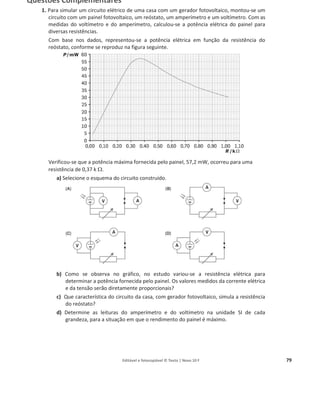Editável e fotocopiável © Texto | Novo 10 F 79
Questões Complementares
1. Para simular um circuito elétrico de uma casa com um gerador fotovoltaico, montou-se um
circuito com um painel fotovoltaico, um reóstato, um amperímetro e um voltímetro. Com as
medidas do voltímetro e do amperímetro, calculou-se a potência elétrica do painel para
diversas resistências.
Com base nos dados, representou-se a potência elétrica em função da resistência do
reóstato, conforme se reproduz na figura seguinte.
Verificou-se que a potência máxima fornecida pelo painel, 57,2 mW, ocorreu para uma
resistência de 0,37 k:.
a) Selecione o esquema do circuito construído.
b) Como se observa no gráfico, no estudo variou-se a resistência elétrica para
determinar a potência fornecida pelo painel. Os valores medidos da corrente elétrica
e da tensão serão diretamente proporcionais?
c) Que característica do circuito da casa, com gerador fotovoltaico, simula a resistência
do reóstato?
d) Determine as leituras do amperímetro e do voltímetro na unidade SI de cada
grandeza, para a situação em que o rendimento do painel é máximo.
 