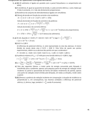Editável e fotocopiável © Texto | Novo 10 F 81
Respostas às Questões Complementares
1. a) (C) [O voltímetro é ligado em paralelo com o painel fotovoltaico e o amperímetro em
série].
b) A resistência, R, igual ao quociente da tensão, U, pela corrente elétrica, I, varia. Dado que
R não é constante, U e I não são diretamente proporcionais.
c) Resistência do conjunto de eletrodomésticos ligados em simultâneo.
d) Cálculo da tensão em função da corrente e da resistência:
ܴ =
௎
ூ
֞ ܷ = ܴ‫ܫ‬ ֜ ܷ = 0,37 × 10ଷ
‫ܫ‬ = 370‫ܫ‬.
Cálculo da tensão em função da corrente e da potência:
ܲ = ܷ‫ܫ‬ ֞ ܷ =
௉
ூ
֜ ܷ =
ହ଻,ଶ×ଵ଴షయ
ூ
=
଴,଴ହ଻ଶ
ூ
.
Cálculo da tensão e da corrente elétrica:
ܷ = ܷ ֜ 370‫ܫ‬ =
଴,଴ହ଻ଶ
ூ
֞ ‫ܫ‬ଶ
=
଴,଴ହ଻ଶ
ଷ଻଴
֜ ‫ܫ‬ = 1,2 × 10ିଶ
A (leitura do amperímetro);
ܷ = 370‫ܫ‬ = 370 × ට
଴,଴ହ଻ଶ
ଷ଻଴
= 4,6 V (leitura do voltímetro).
2. a) 24 mA. Quando U = 0,34 V, P = 8,0 mV = 8,0 × 10о3
V, logo ‫ܫ‬ =
௉
௎
=
଼,଴×ଵ଴షయ
଴,ଷସ
=
= 2,4 × 10ିଶ
A = 24 mA.
b) 0,62 V e 1,08 V.
[A diferença de potencial elétrico, U, está representada no eixo das abcissas. A menor
divisão da escala deste eixo é 0,2:5 = 0,04 V. Pela linha de ajuste aos pontos
experimentais, obtém-se as abcissas dos pontos em que a ordenada é
P = 14 mW: U1 = 0,60 + 0,5 × 0,04 = 0,62 V e U2 = 1,00 + 2 × 0,04 = 1,08 V.]
c) A potência máxima é Pmax = 17 mW para uma tensão elétrica U = 0,88 V, logo
‫ܫ‬ =
௉
௎
=
ଵ଻×ଵ଴షయ
଴,଼଼
= 1,93 × 10ିଶ
A e ܴ =
௎
ூ
=
଴,଼଼
ଵ,ଽଷ×ଵ଴షమ = 46 ȳ.
d) Ʉ =
ாï౪౟ౢ
ா౪౥౪౗ౢ
=
௉ï౪౟ౢ×୼௧
௉౪౥౪౗ౢ×୼௧
=
௉౦౗౟౤౛ౢ(ౣž౮)
௉ౢŸౣ౦౗ౚ౗
=
ଵ଻×ଵ଴షయ୛
଺଴୛
= 2,8 × 10ିସ
֜ Ʉ(%) = 0,03%.
e) Dois dos seguintes fatores: a maior parte da energia consumida pela lâmpada é
transferida para o ambiente; apenas uma pequena parte da energia da radiação visível
incidente no painel é aproveitada de forma útil (baixo rendimento do painel); apenas
uma parte da radiação visível emitida pela lâmpada, em todas as direções, incide sobre
o painel.
f) (C) [Diminui a potência da radiação incidente em comparação à situação de incidência na
perpendicular e, em consequência, nas mesmas condições a diferença de potencial
elétrico, U, diminui, logo, também ‫ܫ‬ =
௎
ோ
, sendo R constante].
 