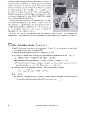 84 Editável e fotocopiável © Texto | Novo 10 F
O isolamento dos blocos é essencial para a diminuição do
erro na determinação da capacidade térmica mássica. Como a
condução térmica através do ar é menor do que através dos
sólidos, pelo menos a base dos blocos deve estar assente
sobre um material isolante térmico. Para diminuir a energia
que os blocos perdem por radiação e por convecção do ar à
sua volta, não se deve deixar elevar muito a sua temperatura.
Desta forma, também se contribui para minimizar o erro. Um
aumento de temperatura de cerca de 10 °C a 15 °C em relação
à temperatura ambiente é suficiente.
Ao considerar-se que toda a energia fornecida é utilizada
no aumento de temperatura dos blocos, e não o sendo de
facto, despreza-se alguma energia que é dissipada e, assim, a
variação de temperatura medida deverá ser menor do que a
que se registaria idealmente. Isso conduz a valores de
capacidades térmicas mássica maiores.
A massa dos blocos calorimétricos deve ser bastante maior do que a da resistência de
aquecimento. É ainda necessário ter o cuidado de não ultrapassar a potência nominal da resistência.
Questões Pré-Laboratoriais (respostas)
1. Significa que para aumentar a temperatura de 1 °C (ou 1 K) a um quilograma de alumínio é
necessário fornecer-lhe a energia de 900 J.
2. B é feito do material de menor capacidade térmica, o latão.
3. a) A massa da água é 500 g. A variação de energia interna pode calcular-se por E = m c 'T.
E = 0,500 kg × 4,18 × 103
J kg–1
°C–1
× (72о12) °C= 1,3 × 105
J.
b) A chaleira disponibilizou a energia E = P ȴt = 1500 W × 1,5 × 60 s = 1,4× 105
J.
c) A chaleira forneceu energia para aquecer a água, mas também para aquecer o material
da chaleira e algum ar à sua volta. Daí os valores serem diferentes.
4. Para uma variação de temperatura de 30 °C foi utilizada a energia de 6 kJ:
c =
E
m ѐd
=
6 × 103
J
0,5 kg × (30 ି 0) Ԩ
= 4,0 × 102
J kgି1
Ԩି1
.
5. a) E = U I 't.
b) Conhecida a energia recebida, é necessário medir a massa do metal e a sua variação de
temperatura. Calcula-se a capacidade térmica mássica por c =
E
m ѐT
.
 