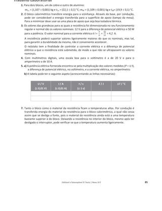 Editável e fotocopiável © Texto | Novo 10 F 85
Trabalho Laboratorial
1. Para dois blocos, um de cobre e outro de alumínio:
mCu = (1,107 r 0,001) kg e tCu = (22,1 r 0,1) °C; mAƐ = (1,109 r 0,001) kg e tAƐ= (19,9 r 0,1) °C.
2. O bloco calorimétrico transfere energia para a vizinhança. Através da base, por condução,
pode ser considerável a energia transferida para a superfície de apoio (tampo da mesa).
Para a minimizar deve usar-se uma placa de apoio que seja boa isoladora térmica.
3. Os valores das grandezas para as quais a resistência foi dimensionada no seu funcionamento
regular e normal são os valores nominais: 12 V para a diferença de potencial elétrico e 50 W
para a potência. O valor nominal para a corrente elétrica é I =
P
U
=
50
12
= 4,2 A.
A resistência poderá suportar valores ligeiramente maiores do que os nominais, mas tal,
para garantir a durabilidade da mesma, não é conveniente acontecer.
O reóstato tem a finalidade de controlar a corrente elétrica e a diferença de potencial
elétrico a que a resistência está submetida, de modo a que não se ultrapassem os valores
nominais.
4. Com multímetros digitais, uma escala boa para o voltímetro é a de 20 V e para o
amperímetro a de 10 A.
5. a) A potência elétrica fornecida encontra-se pela multiplicação dos valores medidos (P = U I),
a diferença de potencial elétrico, no voltímetro, e a corrente elétrica, no amperímetro.
b) A tabela pode ter o seguinte aspeto (acrescentando as linhas necessárias):
U / V
(r
r 0,01 V)
I / A
(r
r 0,01 A)
t / s
(r
r 1 s)
E / J '
'T / °C
7. Tanto o bloco como o material da resistência ficam a temperaturas altas. Por condução é
transferida energia do material da resistência para o bloco calorimétrico, a qual não cessa
assim que se desliga a fonte, pois o material da resistência ainda está a uma temperatura
bastante superior à do bloco. Deixando a resistência no interior do bloco, mesmo após ter
desligado o interruptor, pode verificar-se que a temperatura aumenta ligeiramente.
 