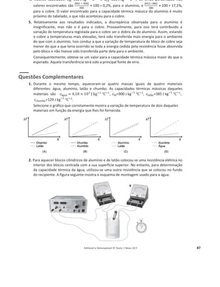 Editável e fotocopiável © Texto | Novo 10 F 87
4. Valores tabelados: cAl=900 J kgି1
Ԩି1
e cCu=386 J kgି1
Ԩି1
; os erros percentuais nos
valores encontrados são
|902 ି 900|
900
× 100 = 0,2%, para o alumínio, e
|452ି386|
386
× 100 = 17,1%,
para o cobre. O valor encontrado para a capacidade térmica mássica do alumínio é muito
próximo do tabelado, o que não aconteceu para o cobre.
5. Relativamente aos resultados indicados, a discrepância observada para o alumínio é
insignificante, mas não o é para o cobre. Provavelmente, para isso terá contribuído a
variação de temperatura registada para o cobre ser o dobro da do alumínio. Assim, estando
o cobre a temperaturas mais elevadas, terá sido transferida mais energia para o ambiente
do que com o alumínio. Isso conduz a que a variação de temperatura do bloco de cobre seja
menor do que a que teria ocorrido se toda a energia cedida pela resistência fosse absorvida
pelo bloco e não tivesse sido transferida parte dela para o ambiente.
Consequentemente, obteve-se um valor para a capacidade térmica mássica maior do que o
esperado. Aquela transferência terá sido a principal fonte de erro.
Questões Complementares
1. Durante o mesmo tempo, aqueceram-se quatro massas iguais de quatro materiais
diferentes: água, alumínio, latão e chumbo. As capacidades térmicas mássicas daqueles
materiais são cž‰—ƒ = 4,18 × 103
J ‰ି1
Ԩି1
, cAl=900 J kgି1
Ԩି1
, clatão=385 J kgି1
Ԩି1
,
cchumbo=129 J kgି1
Ԩି1
.
Selecione o gráfico que corretamente mostra a variação de temperatura de dois daqueles
materiais em função da energia que lhes foi fornecida.
2. Para aquecer blocos cilíndricos de alumínio e de latão colocou-se uma resistência elétrica no
interior dos blocos centrada com a sua superfície superior. No entanto, para determinação
da capacidade térmica da água, utilizou-se uma outra resistência que se colocou no fundo
do recipiente. A figura seguinte mostra o esquema de montagem usado para a água.
 
