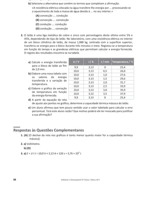 88 Editável e fotocopiável © Texto | Novo 10 F
a) Identifique o aparelho de medida X.
b) Selecione a alternativa que contém os termos que completam a afirmação:
«A resistência elétrica colocada na água transfere-lhe energia por ... processando-se
o aquecimento de toda a massa de água devido à ... no seu interior.»
(A) convecção …. condução
(B) convecção …. convecção
(C) condução …. condução
(D) condução …. convecção
3. O latão é uma liga metálica de cobre e zinco com percentagens deste último entre 5% e
45%, dependendo do tipo de latão. No laboratório, com uma resistência elétrica no interior
de um bloco cilíndrico de latão, de massa 1,088 kg, centrada com a superfície superior,
transferiu-se energia para o bloco durante três minutos e meio. Registou-se a temperatura
em função do tempo e as grandezas elétricas que permitiam calcular a energia fornecida.
O registo dos resultados encontra-se na tabela.
a) Calcule a energia transferida
para o bloco de latão ao fim
de 2,0 min.
b) Elabore uma nova tabela com
os valores da energia
transferida e a variação de
temperatura.
c) Elabore o gráfico da variação
de temperatura em função
da energia fornecida.
d) A partir da equação da reta
de ajuste aos pontos no gráfico, determine a capacidade térmica mássica do latão.
e) Um aluno afirmou que tem pouco sentido usar o valor tabelado para calcular o erro
percentual. Terá este aluno razão? Que motivo poderá ele ter invocado para justificar
a sua afirmação?
Respostas às Questões Complementares
1. (A) [O declive da reta nos gráficos é tanto menor quanto maior for a capacidade térmica
mássica].
2. a) Voltímetro.
b) (D)
3. a) E = U I t = 10,0 V × 3,13 A × 120 s = 3,76 × 103
J
U / V I / A t / min Temperatura / °C
9,9 3,13 0 25,4
10,0 3,13 0,5 26,0
10,0 3,13 1,0 27,6
10,0 3,13 1,5 29,6
10,0 3,13 2,0 31,7
10,0 3,13 2,5 33,9
10,0 3,13 3,0 35,9
10,0 3,12 3,5 37,9
9,9 3,13 0 25,4
 