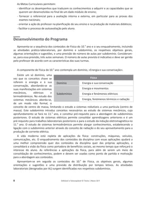 8 Editável e fotocopiável © Texto | Novo 10 F
As Metas Curriculares permitem:
- identificar os desempenhos que traduzem os conhecimentos a adquirir e as capacidades que se
querem ver desenvolvidas no final de um dado módulo de ensino;
- fornecer o referencial para a avaliação interna e externa, em particular para as provas dos
exames nacionais;
- orientar a ação do professor na planificação do seu ensino e na produção de materiais didáticos;
- facilitar o processo de autoavaliação pelo aluno.
Desenvolvimento do Programa
Apresenta-se a sequência dos conteúdos de Física do 10.o
ano e o seu enquadramento, incluindo
as atividades prático-laboratoriais, por domínio e subdomínio, os respetivos objetivos gerais,
algumas orientações e sugestões, e uma previsão do número de aulas por subdomínio. Consideram-
se, para essa previsão, três aulas semanais. O número de aulas previsto é indicativo e deve ser gerido
pelo professor de acordo com as características das suas turmas.
A componente de Física do 10.o
ano contempla um domínio, «Energia e sua conservação».
Existe um só domínio, uma
vez que os conceitos chave se
referem à energia e à sua
conservação, abordando-se as
suas manifestações em sistemas
mecânicos, elétricos e
termodinâmicos. No estudo dos
sistemas mecânicos aborda-se,
de um modo não formal, o
conceito de centro de massa, limitando o estudo a sistemas redutíveis a uma partícula (centro de
massa). Este subdomínio introduz conceitos necessários ao estudo de sistemas mecânicos, cujo
aprofundamento se fará no 11.o
ano, e constitui pré-requisito para a abordagem de subdomínios
posteriores. O estudo de sistemas elétricos permite consolidar aprendizagens anteriores e é um
pré-requisito para trabalhos laboratoriais posteriores e para o estudo da indução eletromagnética no
11.o
ano. O estudo de sistemas termodinâmicos permite alargar conhecimentos, estabelecendo a
ligação com o subdomínio anterior através do conceito de radiação e do seu aproveitamento para a
produção de corrente elétrica.
A vida moderna está repleta de aplicações da física: construções, máquinas, veículos,
comunicações, etc. O enquadramento dos conteúdos da disciplina com essas aplicações ajudará a
uma melhor compreensão quer dos conteúdos da disciplina quer das próprias aplicações, e
consolidará a visão da física como portadora de benefícios sociais, ao mesmo tempo que reforçará o
interesse do aluno. As referências a aplicações da física, para além de serem um meio de
consolidação de conhecimentos, podem e devem ser usadas como ponto de partida e motivação
para a abordagem aos conteúdos.
Apresentam-se em seguida os conteúdos do 10.o
de Física, os objetivos gerais, algumas
orientações e sugestões e uma previsão da distribuição por tempos letivos. As atividades
laboratoriais (designadas por AL) surgem identificadas nos respetivos subdomínios.
Física
Domínio Energia e sua conservação
Subdomínios
Energia e movimentos
Energia e fenómenos elétricos
Energia, fenómenos térmicos e radiação
 
