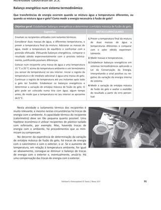 Editável e fotocopiável © Texto | Novo 10 F 91
Atividade Laboratorial 3.3.
Balanço energético num sistema termodinâmico
Que transferências de energia ocorrem quando se mistura água a temperaturas diferentes, ou
quando se mistura água e gelo? Como medir a energia necessária à fusão do gelo?
Objetivo geral: Estabelecer balanços energéticos e determinar a entalpia mássica de fusão do gelo.
Sugestões METAS CURRICULARES
Envolver os recipientes utilizados com isolantes térmicos.
Considerar duas massas de água, a diferentes temperaturas, e
prever a temperatura final da mistura. Adicionar as massas de
água, medir a temperatura de equilíbrio e confrontar com a
previsão efetuada. Efetuando balanços energéticos, comparar o
resultado obtido experimentalmente com o previsto teórica-
mente, justificando possíveis diferenças.
Colocar num recipiente uma massa de água a uma temperatura
15 °C a 20 °C acima da temperatura ambiente e um termómetro
(ou sensor de temperatura) no seu interior. Iniciar o registo da
temperatura e de imediato adicionar à água uma massa de gelo.
Continuar o registo de temperatura até uns instantes após todo
o gelo ter fundido. Estabelecer os balanços energéticos e
determinar a variação de entalpia mássica de fusão do gelo. O
gelo pode ser colocado numa tina com água, algum tempo
antes, de modo que a temperatura no seu interior se aproxime
de 0 °C.
1.Prever a temperatura final da mistura
de duas massas de água a
temperaturas diferentes e comparar
com o valor obtido experimen-
talmente.
2.Medir massas e temperaturas.
3.Estabelecer balanços energéticos em
sistemas termodinâmicos aplicando a
Lei da Conservação da Energia,
interpretando o sinal positivo ou ne-
gativo da variação da energia interna
do sistema.
4.Medir a variação de entalpia mássica
de fusão do gelo e avaliar a exatidão
do resultado a partir do erro percen-
tual.
Nesta atividade o isolamento térmico dos recipientes é
muito relevante, e mesmo nestas circunstâncias há trocas de
energia com o ambiente. A capacidade térmica do recipiente
(calorímetro) deve ser tão pequena quanto possível. Uma
hipótese económica é utilizar recipientes de plástico isolado
com esferovite, por exemplo. Mas, havendo trocas de
energia com o ambiente, há procedimentos que as mini-
mizam ou compensam.
No decorrer da experiência de determinação da variação
de entalpia mássica de fusão do gelo, há trocas de energia
com o calorímetro e com o exterior, o ar. Se o aumento de
temperatura, em relação à temperatura ambiente, for igual
ao abaixamento, consegue-se diminuir o balanço de trocas
de energia com o exterior e, eventualmente, anulá-lo. Há
uma compensação das trocas de energia com o exterior.
 
