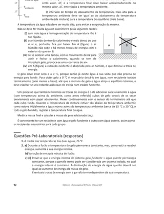 92 Editável e fotocopiável © Texto | Novo 10 F
Na realização da experiência deve elevar-se a temperatura da água de um
certo valor, 'T, e a temperatura final deve baixar aproximadamente do
mesmo valor, 'T, em relação à temperatura ambiente.
O intervalo de tempo de abaixamento da temperatura mais alta para a
temperatura ambiente deve ser igual ao do abaixamento da temperatura
ambiente (da mistura) para a temperatura de equilíbrio (mais baixa).
A temperatura da água não deve ser muito alta, para evitar a evaporação da mesma.
Não se deve ter muita água no calorímetro pelas seguintes razões:
(i) com mais água a homogeneização de temperatura não é
tão rápida.
(ii) o ar húmido dentro do calorímetro é mais denso do que
o ar e, portanto, fica por baixo. Em A (figura) o ar
húmido não sobe e há menos trocas de energia com o
exterior do que em B.
(iii) se se colocar uma tampa, com o movimento desta para
abrir e fechar o calorímetro, quando se tem de
introduzir gelo, provoca-se uma «corrente de ar».
(iv) em A (figura) a radiação existente é absorvida pelo ar húmido, o que diminui a troca de
energia.
O gelo deve estar seco e a 0 °C, porque senão já existe água à sua volta que não precisa de
energia para fundir. Para obter gelo a 0 °C é necessário deixá-lo em água, num recipiente isolado
termicamente (pelo menos a base), até que a mistura de gelo e água atinja o equilíbrio térmico, e
deve esperar-se uns instantes para que ele esteja num estado fundente.
Um processo que também minimiza as trocas de energia é o de adicionar sucessivamente à água
(com temperatura acima da ambiente, como antes referido) cubos de gelo depois de os secar
previamente com papel absorvente. Mexer continuamente com o sensor do termómetro até que
cada cubo funda. Quando a temperatura da mistura estiver tão abaixo da temperatura ambiente
como estava inicialmente a água morna acima da temperatura ambiente (cerca de 15 °C a 20 °C), e
todo o gelo fundido, registar a temperatura final da água.
Medir a massa final e calcular a massa de gelo adicionado (mg).
É conveniente ter um recipiente com água e gelo fundente e outro com água quente, assim como
os recipientes necessários para cada grupo.
Questões Pré-Laboratoriais (respostas)
1. A média das temperaturas das duas águas, 26 °C.
2. a) Durante a fusão a temperatura do gelo permanece constante, mas, como está a receber
energia, aumenta a sua energia interna.
b) Variação de entalpia mássica de fusão.
c) (i) Prevê-se que a energia interna do sistema gelo fundente + água quente permaneça
constante, porque a garrafa termo pode ser considerada um sistema isolado, no qual
a energia interna é constante. A diminuição de energia da água quente deverá ser
igual ao aumento de energia da massa de gelo.
Eventuais trocas de energia com a garrafa termo dependem da sua temperatura.
 