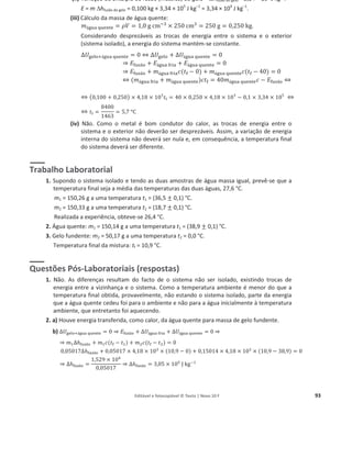 Editável e fotocopiável © Texto | Novo 10 F 93
(ii) Variação de entalpia de fusão (mássica) do gelo = 'hfusão do gelo = 3,34 × 105
J kgо1
.
E = m 'hfusão do gelo = 0,100 kg × 3,34 × 105
J kgо1
= 3,34 × 104
J kgо1
.
(iii) Cálculo da massa de água quente:
݉ž୥୳ୟ ୯୳ୣ୬୲ୣ = ߩܸ = 1,0 ‰ cmିଷ
× 250 cmଷ
= 250 ‰ = 0,250 ‰.
Considerando desprezáveis as trocas de energia entre o sistema e o exterior
(sistema isolado), a energia do sistema mantém-se constante.
ȟܷ୥ୣ୪୭ାž୥୳ୟ ୯୳ୣ୬୲ୣ = 0 ֞ ȟܷ୥ୣ୪୭ + ȟܷž୥୳ୟ ୯୳ୣ୬୲ୣ = 0
֜ ‫ܧ‬୤୳ୱ ୭ + ‫ܧ‬ž୥୳ୟ ୤୰୧ୟ + ‫ܧ‬ž୥୳ୟ ୯୳ୣ୬୲ୣ = 0
֜ ‫ܧ‬୤୳ୱ ୭ + ݉ž୥୳ୟ ୤୰୧ୟܿ(‫ݐ‬୤ െ 0) + ݉ž୥୳ୟ ୯୳ୣ୬୲ୣܿ(‫ݐ‬୤ െ 40) = 0
֞ (݉ž୥୳ୟ ୤୰୧ୟ + ݉ž୥୳ୟ ୯୳ୣ୬୲ୣ)ܿ‫ݐ‬୤ = 40݉ž୥୳ୟ ୯୳ୣ୬୲ୣܿ െ ‫ܧ‬୤୳ୱ ୭ ֞
֞ (0,100 + 0,250) × 4,18 × 103
‫ݐ‬f = 40 × 0,250 × 4,18 × 103
െ 0,1 × 3,34 × 105
֞
֞ ‫ݐ‬f =
8400
1463
= 5,7 °C
(iv) Não. Como o metal é bom condutor do calor, as trocas de energia entre o
sistema e o exterior não deverão ser desprezáveis. Assim, a variação de energia
interna do sistema não deverá ser nula e, em consequência, a temperatura final
do sistema deverá ser diferente.
Trabalho Laboratorial
1. Supondo o sistema isolado e tendo as duas amostras de água massa igual, prevê-se que a
temperatura final seja a média das temperaturas das duas águas, 27,6 °C.
m1 = 150,26 g a uma temperatura t1 = (36,5 ± 0,1) °C.
m2 = 150,33 g a uma temperatura t2 = (18,7 ± 0,1) °C.
Realizada a experiência, obteve-se 26,4 °C.
2. Água quente: m1 = 150,14 g a uma temperatura t1 = (38,9 ± 0,1) °C.
3. Gelo fundente: m2 = 50,17 g a uma temperatura t2 = 0,0 °C.
Temperatura final da mistura: tf = 10,9 °C.
Questões Pós-Laboratoriais (respostas)
1. Não. As diferenças resultam do facto de o sistema não ser isolado, existindo trocas de
energia entre a vizinhança e o sistema. Como a temperatura ambiente é menor do que a
temperatura final obtida, provavelmente, não estando o sistema isolado, parte da energia
que a água quente cedeu foi para o ambiente e não para a água inicialmente à temperatura
ambiente, que entretanto foi aquecendo.
2. a) Houve energia transferida, como calor, da água quente para massa de gelo fundente.
b) ȟܷ୥ୣ୪୭ାž୥୳ୟ ୯୳ୣ୬୲ୣ = 0 ֜ ‫ܧ‬୤୳ୱ ୭ + ȟܷž୥୳ୟ ୤୰୧ୟ + ȟܷž୥୳ୟ ୯୳ୣ୬୲ୣ = 0 ֜
֜ ݉ଵȟ݄୤୳ୱ ୭ + ݉ଵܿ(‫ݐ‬୤ െ ‫ݐ‬ଵ) + ݉ଶܿ(‫ݐ‬୤ െ ‫ݐ‬ଶ) = 0
0,ͲͷͲͳ͹ȟ݄୤୳ୱ ୭ + 0,05017 × 4,18 × 10ଷ
× (10,9 െ 0) + 0,15014 × 4,18 × 10ଷ
× (10,9 െ 38,9) = 0
֜ ȟ݄୤୳ୱ ୭ =
1,529 × 10ସ
0,05017
֜ ȟ݄୤୳ୱ ୭ = 3,05 × 10ହ
J k‰ିଵ
 