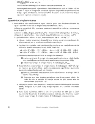 94 Editável e fotocopiável © Texto | Novo 10 F
c) O erro percentual do valor obtido para a variação de entalpia mássica da água é
หଷ,଴ହ×ଵ଴ఱିଷ,ଷସ×ଵ଴ఱห
ଷ,ଷସ×ଵ଴ఱ × 100 = 8,7%.
Trata-se de uma medida pouco exata visto o erro ser próximo de 10%.
A diferença entre os valores experimental e tabelado resulta do facto do sistema não ser
isolado: há trocas de energia com o ar e com o próprio recipiente que contém a mistura
de água e gelo. Devido a isso, a temperatura final do sistema foi um pouco maior do que
a que seria esperada num sistema isolado.
Questões Complementares
1. Numa tina de vidro introduziram-se alguns cubos de gelo e uma pequena quantidade de
água, e aguardou-se até que se atingisse o equilíbrio térmico, a 0,0 °C.
Colocou-se num gobelé 180,4 g de água, previamente aquecida, e mediu-se a temperatura
inicial de 39,7 °C.
Adicionou-se 52,3 g de gelo, estando a 0,0 °C, e foi-se medindo a temperatura da mistura,
até que todo o gelo fundisse e fosse atingido o equilíbrio térmico, que ocorreu a 13,2 °C.
A capacidade térmica mássica da água, no estado líquido, é 4,18 × 103
J kg–1
°C–1
.
a) Indique a medida temperatura de equilíbrio do sistema com a incerteza absoluta de
leitura, sabendo que os termómetros utilizados eram digitais.
b) Com base nos resultados experimentais obtidos, conclui-se que a variação da energia
interna da água inicialmente no estado líquido é dada por:
(A) 4,18 × 103
ùùî 