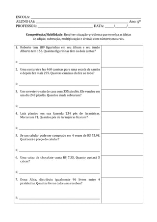 ESCOLA: __________________________________________________
ALUNO (A): __________________________________________ Ano: 5º
PROFESSOR: _________________________ DATA: ____/_____/______
Competência/Habilidade: Resolver situação-problema que envolva as ideias
de adição, subtração, multiplicação e divisão com números naturais.
1. Roberto tem 189 figurinhas em seu álbum e seu irmão
Alberto tem 156. Quantas figurinhas têm os dois juntos?
R: _____________________________________________________________________
2. Uma costureira fez 460 camisas para uma escola de samba
e depois fez mais 295. Quantas camisas ela fez ao todo?
R: ____________________________________________________________________
3. Um sorveteiro saiu de casa com 355 picolés. Ele vendeu em
um dia 243 picolés. Quantos ainda sobraram?
R: _____________________________________________________________________
4. Luiz plantou em sua fazenda 234 pés de laranjeiras.
Morreram 71. Quantos pés de laranjeiras ficaram?
R: _____________________________________________________________________
5. Se um celular pode ser comprado em 4 vezes de R$ 75,98.
Qual será o preço do celular?
R: _____________________________________________________________________
6. Uma caixa de chocolate custa R$ 7,35. Quanto custará 5
caixas?
R: _____________________________________________________________________
7. Dona Alice, distribuiu igualmente 96 livros entre 4
prateleiras. Quantos livros cada uma recebeu?
R: _____________________________________________________________________
 