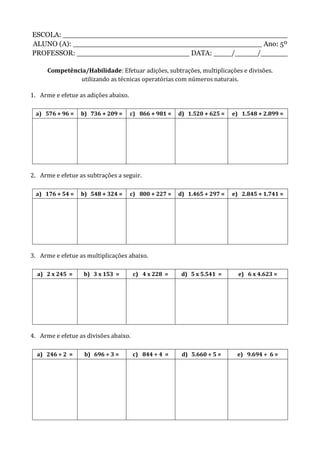 ESCOLA: __________________________________________________
ALUNO (A): __________________________________________ Ano: 5º
PROFESSOR: _________________________ DATA: ____/_____/______
Competência/Habilidade: Efetuar adições, subtrações, multiplicações e divisões.
utilizando as técnicas operatórias com números naturais.
1. Arme e efetue as adições abaixo.
a) 576 + 96 = b) 736 + 209 = c) 866 + 981 = d) 1.520 + 625 = e) 1.548 + 2.899 =
2. Arme e efetue as subtrações a seguir.
a) 176 + 54 = b) 548 + 324 = c) 800 + 227 = d) 1.465 + 297 = e) 2.845 + 1.741 =
3. Arme e efetue as multiplicações abaixo.
a) 2 x 245 = b) 3 x 153 = c) 4 x 228 = d) 5 x 5.541 = e) 6 x 4.623 =
4. Arme e efetue as divisões abaixo.
a) 246 ÷ 2 = b) 696 ÷ 3 = c) 844 ÷ 4 = d) 5.660 ÷ 5 = e) 9.694 ÷ 6 =
 