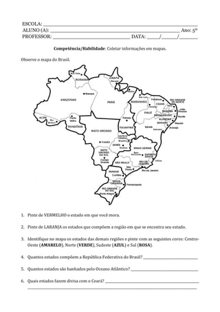 ESCOLA: __________________________________________________
ALUNO (A): __________________________________________ Ano: 5º
PROFESSOR: _________________________ DATA: ____/_____/______
Competência/Habilidade: Coletar informações em mapas.
Observe o mapa do Brasil.
1. Pinte de VERMELHO o estado em que você mora.
2. Pinte de LARANJA os estados que compõem a região em que se encontra seu estado.
3. Identifique no mapa os estados das demais regiões e pinte com as seguintes cores: Centro-
Oeste (AMARELO), Norte (VERDE), Sudeste (AZUL) e Sul (ROSA).
4. Quantos estados compõem a República Federativa do Brasil? _________________________________
5. Quantos estados são banhados pelo Oceano Atlântico? _________________________________________
6. Quais estados fazem divisa com o Ceará? _________________________________________________________
_______________________________________________________________________________________________________
 