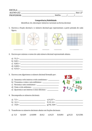 ESCOLA: __________________________________________________
ALUNO (A): __________________________________________ Ano: 5º
PROFESSOR: _________________________ DATA: ____/_____/______
Competência/Habilidade:
Identificar, ler, decompor números racionais na forma decimal.
1. Escreva a fração decimal e o número decimal que representam a parte pintada de cada
figura.
_____________ ____________ __________ ___________ _____________
2. Escreva por extenso o nome de cada número decimal representado abaixo.
a) 51,2 = ____________________________________________________________________________________________
b) 8,02 = ____________________________________________________________________________________________
c) 0,821 = __________________________________________________________________________________________
d) 0,004 = __________________________________________________________________________________________
e) 0,512 = __________________________________________________________________________________________
3. Escreva com algarismos o número decimal formado por:
a) Sessenta e três inteiros e três centésimos - ________________
b) Trezentos e vinte e seis milésimos - ________________________
c) Noventa e sete centésimos - ________________________________
d) Vinte e três milésimo - _____________________________________
e) Quarenta e um inteiros e cinco décimos - ________________
4. Decomponha os números decimais:
a) 7,5 = _______________________________________ e) 9,237 = ________________________________________
b) 12,1 = _____________________________________ f) 19, 14 = ________________________________________
c) 33,8 = ______________________________________ g) 92, 328 = ______________________________________
5. Transforme os números decimais abaixo em frações decimais:
a) 0,3 b) 0,09 c) 0,008 d) 0,2 e) 0,23 f) 0,001 g) 0,22 h) 0,586
 