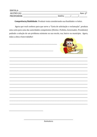 ESCOLA: __________________________________________________
ALUNO (A): __________________________________________ Ano: 5º
PROFESSOR: _________________________ DATA: ____/_____/______
Competência/Habilidade: Produzir texto considerando sua finalidade e o leitor.
Agora que você conhece para que serve a “Carta de solicitação e reclamação”, produza
uma carta para uma das autoridades competentes (Diretor, Prefeito, Governador, Presidente)
pedindo a solução de um problema existente na sua escola, rua, bairro ou município. Agora,
mãos a obra e bom trabalho!
______________________________________
___________________________________
______________________________________________________________
______________________________________________________________
______________________________________________________________
______________________________________________________________
______________________________________________________________
______________________________________________________________
______________________________________________________________
______________________________________________________________
______________________________________________________________
______________________________________________________________
______________________________________________________________
______________________________________________________________
______________________________________________________________
______________________________________________________________
______________________________________________________________
___________________________
_______________________________________
Assinatura
 