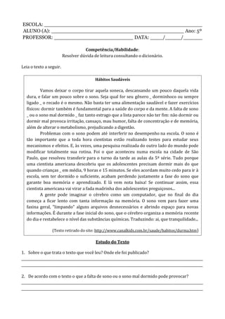 ESCOLA: __________________________________________________
ALUNO (A): __________________________________________ Ano: 5º
PROFESSOR: _________________________ DATA: ____/_____/______
Competência/Habilidade:
Resolver dúvida de leitura consultando o dicionário.
Leia o texto a seguir.
Estudo do Texto
1. Sobre o que trata o texto que você leu? Onde ele foi publicado?
____________________________________________________________________________________________________________
____________________________________________________________________________________________________________
2. De acordo com o texto o que a falta de sono ou o sono mal dormido pode provocar?
____________________________________________________________________________________________________________
____________________________________________________________________________________________________________
Hábitos Saudáveis
Vamos deixar o corpo tirar aquela soneca, descansando um pouco daquela vida
dura, e falar um pouco sobre o sono. Seja qual for seu gênero _ dorminhoco ou sempre
ligado _ o recado é o mesmo. Não basta ter uma alimentação saudável e fazer exercícios
físicos: dormir também é fundamental para a saúde do corpo e da mente. A falta de sono
_ ou o sono mal dormido _ faz tanto estrago que a lista parece não ter fim: não dormir ou
dormir mal provoca irritação, cansaço, mau humor, falta de concentração e de memória,
além de alterar o metabolismo, prejudicando a digestão.
Problemas com o sono podem até interferir no desempenho na escola. O sono é
tão importante que a toda hora cientistas estão realizando testes para estudar seus
mecanismos e efeitos. E, às vezes, uma pesquisa realizada do outro lado do mundo pode
modificar totalmente sua rotina. Foi o que aconteceu numa escola na cidade de São
Paulo, que resolveu transferir para o turno da tarde as aulas da 5ª série. Tudo porque
uma cientista americana descobriu que os adolescentes precisam dormir mais do que
quando crianças _ em média, 9 horas e 15 minutos. Se eles acordam muito cedo para ir à
escola, sem ter dormido o suficiente, acabam perdendo justamente a fase do sono que
garante boa memória e aprendizado. E lá vem nota baixa! Se continuar assim, essa
cientista americana vai virar a fada madrinha dos adolescentes preguiçosos...
A gente pode imaginar o cérebro como um computador, que no final do dia
começa a ficar lento com tanta informação na memória. O sono vem para fazer uma
faxina geral, "limpando" alguns arquivos desnecessários e abrindo espaço para novas
informações. É durante a fase inicial do sono, que o cérebro organiza a memória recente
do dia e restabelece o nível das substâncias químicas. Traduzindo: ai, que tranquilidade...
(Texto retirado do site: http://www.canalkids.com.br/saude/habitos/durma.htm)
 