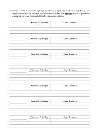 3. Releia o texto e selecione algumas palavras que você não conhece o significado. Em
seguida consulte o dicionário e diga quantas definições esse verbete possui, a que classe
gramatical pertence e em sentido ela foi empregada no texto.
____________________________
Número de Definições Classe Gramatical
______________________________________________________________________________________________________________________
______________________________________________________________________________________________________________________
____________________________
Número de Definições Classe Gramatical
______________________________________________________________________________________________________________________
______________________________________________________________________________________________________________________
____________________________
Número de Definições Classe Gramatical
______________________________________________________________________________________________________________________
______________________________________________________________________________________________________________________
____________________________
Número de Definições Classe Gramatical
______________________________________________________________________________________________________________________
______________________________________________________________________________________________________________________
____________________________
Número de Definições Classe Gramatical
______________________________________________________________________________________________________________________
______________________________________________________________________________________________________________________
____________________________
Número de Definições Classe Gramatical
______________________________________________________________________________________________________________________
______________________________________________________________________________________________________________________
____________________________
Número de Definições Classe Gramatical
______________________________________________________________________________________________________________________
______________________________________________________________________________________________________________________
 