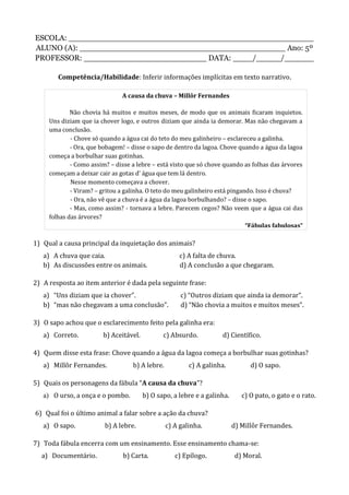 ESCOLA: __________________________________________________
ALUNO (A): __________________________________________ Ano: 5º
PROFESSOR: _________________________ DATA: ____/_____/______
Competência/Habilidade: Inferir informações implícitas em texto narrativo.
1) Qual a causa principal da inquietação dos animais?
a) A chuva que caia. c) A falta de chuva.
b) As discussões entre os animais. d) A conclusão a que chegaram.
2) A resposta ao item anterior é dada pela seguinte frase:
a) “Uns diziam que ia chover”. c) “Outros diziam que ainda ia demorar”.
b) “mas não chegavam a uma conclusão”. d) “Não chovia a muitos e muitos meses”.
3) O sapo achou que o esclarecimento feito pela galinha era:
a) Correto. b) Aceitável. c) Absurdo. d) Científico.
4) Quem disse esta frase: Chove quando a água da lagoa começa a borbulhar suas gotinhas?
a) Millôr Fernandes. b) A lebre. c) A galinha. d) O sapo.
5) Quais os personagens da fábula “A causa da chuva”?
a) O urso, a onça e o pombo. b) O sapo, a lebre e a galinha. c) O pato, o gato e o rato.
6) Qual foi o último animal a falar sobre a ação da chuva?
a) O sapo. b) A lebre. c) A galinha. d) Millôr Fernandes.
7) Toda fábula encerra com um ensinamento. Esse ensinamento chama-se:
a) Documentário. b) Carta. c) Epílogo. d) Moral.
A causa da chuva – Millôr Fernandes
Não chovia há muitos e muitos meses, de modo que os animais ficaram inquietos.
Uns diziam que ia chover logo, e outros diziam que ainda ia demorar. Mas não chegavam a
uma conclusão.
- Chove só quando a água cai do teto do meu galinheiro – esclareceu a galinha.
- Ora, que bobagem! – disse o sapo de dentro da lagoa. Chove quando a água da lagoa
começa a borbulhar suas gotinhas.
- Como assim? – disse a lebre – está visto que só chove quando as folhas das árvores
começam a deixar cair as gotas d’ água que tem lá dentro.
Nesse momento começava a chover.
- Viram? – gritou a galinha. O teto do meu galinheiro está pingando. Isso é chuva?
- Ora, não vê que a chuva é a água da lagoa borbulhando? – disse o sapo.
- Mas, como assim? - tornava a lebre. Parecem cegos? Não veem que a água cai das
folhas das árvores?
“Fábulas fabulosas”
 