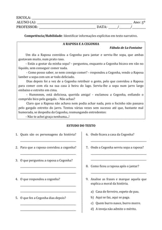 ESCOLA: __________________________________________________
ALUNO (A): __________________________________________ Ano: 5º
PROFESSOR: _________________________ DATA: ____/_____/______
Competência/Habilidade: Identificar informações explícitas em texto narrativo.
A RAPOSA E A CEGONHA
Fábula de La Fontaine
Um dia a Raposa convidou a Cegonha para jantar e serviu-lhe sopa, que ambas
gostavam muito, num prato raso.
- Estás a gostar da minha sopa? - perguntou, enquanto a Cegonha bicava em vão no
líquido, sem conseguir comer nada.
- Como posso saber, se nem consigo comer? - respondeu a Cegonha, vendo a Raposa
lamber a sopa com um ar todo deliciado.
Dias depois foi a vez de a Cegonha retribuir o gesto, pelo que convidou a Raposa
para comer com ela na sua casa à beira do lago. Serviu-lhe a sopa num jarro largo
embaixo e estreito em cima.
- Hummmm, está deliciosa, querida amiga! - exclamou a Cegonha, enfiando o
comprido bico pelo gargalo. - Não achas?
Claro que a Raposa não achava nem podia achar nada, pois o focinho não passava
pelo gargalo estreito do jarro. Tentou várias vezes sem sucesso até que, bastante mal
humorada, se despediu da Cegonha, resmungando entredentes:
- Não te achei graça nenhuma...!
ESTUDO DO TEXTO
1. Quais são os personagens da história?
______________________________________________
2. Para que a raposa convidou a cegonha?
______________________________________________
3. O que perguntou a raposa a Cegonha?
______________________________________________
______________________________________________
4. O que respondeu a cegonha?
______________________________________________
______________________________________________
5. O que fez a Cegonha dias depois?
______________________________________________
______________________________________________
6. Onde ficava a casa da Cegonha?
______________________________________________
7. Onde a Cegonha serviu sopa a raposa?
______________________________________________
______________________________________________
8. Como ficou a raposa após o jantar?
______________________________________________
9. Analise as frases e marque aquela que
explica a moral da história.
a) Casa de ferreiro, espeto de pau.
b) Aqui se faz, aqui se paga.
c) Quem burro nasce, burro morre.
d) A inveja não admite o mérito.
 