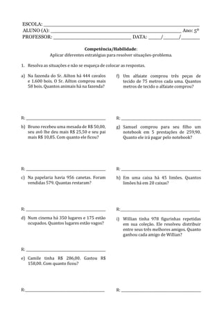 ESCOLA: __________________________________________________
ALUNO (A): __________________________________________ Ano: 5º
PROFESSOR: _________________________ DATA: ____/_____/______
Competência/Habilidade:
Aplicar diferentes estratégias para resolver situações-problema.
1. Resolva as situações e não se esqueça de colocar as respostas.
a) Na fazenda do Sr. Ailton há 444 cavalos
e 1.600 bois. O Sr. Ailton comprou mais
58 bois. Quantos animais há na fazenda?
R: ________________________________________________
b) Bruno recebeu uma mesada de R$ 50,00,
seu avô lhe deu mais R$ 25,50 e seu pai
mais R$ 10,85. Com quanto ele ficou?
R: ________________________________________________
c) Na papelaria havia 956 canetas. Foram
vendidas 579. Quantas restaram?
R: ________________________________________________
d) Num cinema há 350 lugares e 175 estão
ocupados. Quantos lugares estão vagos?
R: ________________________________________________
e) Camile tinha R$ 286,00. Gastou R$
158,00. Com quanto ficou?
R:________________________________________________
f) Um alfaiate comprou três peças de
tecido de 75 metros cada uma. Quantos
metros de tecido o alfaiate comprou?
R: ________________________________________________
g) Samuel comprou para seu filho um
notebook em 5 prestações de 259,90.
Quanto ele irá pagar pelo notebook?
R: ________________________________________________
h) Em uma caixa há 45 limões. Quantos
limões há em 20 caixas?
R:________________________________________________
i) Willian tinha 978 figurinhas repetidas
em sua coleção. Ele resolveu distribuir
entre seus três melhores amigos. Quanto
ganhou cada amigo de Willian?
R: ________________________________________________
 