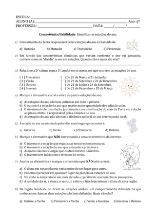 ESCOLA: __________________________________________________
ALUNO (A): __________________________________________ Ano: 5º
PROFESSOR: _________________________ DATA: ____/_____/______
Competência/Habilidade: Identificar as estações do ano.
1) O movimento da Terra responsável pelas estações do ano é chamado de:
a) Rotação b) Mutação c) Translação d) Precessão
2) Em função das características climáticas que variam conforme o ano vai passando,
convencionou-se “dividir” o ano em estações. Quantas são e quais são elas?
________________________________________________________________________________________________________
3) Relacione a 2ª coluna com a 1ª, conforme os meses em que ocorrem as estações do ano.
( 1 ) Primavera ( ) De 20 de Março a 21 de Junho.
( 2 ) Verão ( ) De 23 de Setembro a 21 de Dezembro.
( 3 ) Outono ( ) De 21 de Junho a 23 de Setembro.
( 4 ) Inverno ( ) De 21 de Dezembro a 20 de Março.
4) Marque a alternativa correta sobre as quatro estações do ano.
a) As estações do ano são bem definidas em todo o planeta.
b) O outono é a estação do ano que recebe maior quantidade de radiação solar.
c) O movimento de translação, juntamente com a inclinação do eixo da Terra em relação
ao plano orbital, é responsável pelas estações do ano.
d) As estações do ano não alteram a dinâmica natural de um determinado local.
5) A estação do ano caracterizada pelos dias mais longos que as noites é:
a) Inverno b) Verão c) Primavera d) Outono
6) Marque a alternativa que NÃO corresponde a uma característica do inverno.
a) O inverno é a estação que registra as menores temperaturas.
b) O inverno é a estação do ano que antecede a primavera.
c) As noites são mais longas que os dias durante o inverno.
d) O inverno tem início com o término do verão.
7) Analise as afirmativas e marque a alternativa que NÃO está correta.
a) O clima em nosso planeta varia muito de um lugar para outro.
b) Podemos perceber em qualquer lugar do planeta as estações do ano.
c) No verão as temperaturas são mais elevadas e geralmente ocorrem chuvas passageiras.
d) A umidade do ar, a chuva, o vento, o calor e o frio determinam o clima de uma região.
8) Na região Nordeste do Brasil as estações adotam um comportamento diferente da que
conhecemos. Apenas duas estações são bem definidas. Quais são elas?
a) Outono e Verão b) Primavera e Verão c) Verão e Inverno d) Inverno e Outono
 