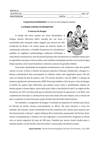 ESCOLA: __________________________________________________
ALUNO (A): __________________________________________ Ano: 5º
PROFESSOR: _________________________ DATA: ____/_____/______
Competência/Habilidade: Ler em voz alta artigo de opinião.
A GUERRA CONTRA OS MOSQUITOS
A ameaça da dengue
O perigo não mora apenas em áreas desmatadas. A
dengue, doença infecciosa febril, causada por um vírus, é
transmitida pelo mosquito Aedes aegypti, que parecia ter sido
erradicado do Brasil e de outros países da América Latina. A
urbanização acelerada e a lentidão do governo em reestabelecer
medidas de vigilância epidemiológica acabaram facilitando a
volta desses transmissores. Isso foi possível porque eles encontraram as condições ideais para
se reproduzir em pneus e ferros-velhos, mas também em depósitos de lixo e em locais de água
limpa e parada, como vasos de plantas e cisternas, comuns nas grandes cidades.
Com maior quantidade de mosquitos transmissores e de criadouros onde eles podem
colocar os ovos, cresceu o número de pessoas expostas à infecção. Atualmente, a dengue é a
doença transmissível mais preocupante no Sudeste, tendo sido registrados quase 250 mil
casos no Estado do Rio de Janeiro, com 174 mortes durante o ano de 2008 e a ameaça de
números igualmente alarmantes para 2009. Preocupa também o fato de que o vírus da dengue
se divide em quatro tipos diferentes, que podem causar tanto a manifestação clássica da
doença quanto a hemorrágica, muito mais grave. Após a introdução do tipo 2 na região do Rio
de Janeiro em 1991, foi observado que os sintomas dos doentes se agravaram e, em 2001, com
a epidemia do vírus tipo 3, a doença ficou mais séria ainda. Sete anos depois, com o retorno do
tipo 2, surgiram os casos letais para quem já tinha sido intectado anteriormente.
Na realidade, o surgimento da dengue é resultado da expansão do homem para áreas
de floresta há muitos séculos, provavelmente na África. “No meio silvestre, o vírus era
mantido sob controle, sendo transmitido de forma inofensiva por insetos para macacos que
não desenvolvem a doença”, explica Anthony Érico Guimarães, pesquisador da Fiocruz. Esses
insetos acompanharam o homem em suas migrações e, provavelmente, chegaram ao Brasil
com os navios negreiros há mais de 100 anos. Também por navios, foram levados para o
Sudeste Asiático, sul do Pacífico, ilhas do Caribe e outros países da América Latina.
Sérgio Adeodato. Revista Horizonte Geográfico, São Paulo: Ed. Horizonte, n. 121, 2009.
 