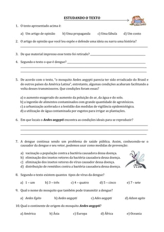 ESTUDANDO O TEXTO
1. O texto apresentado acima é:
a) Um artigo de opinião b) Uma propaganda c) Uma fábula d) Um conto
2. O artigo de opinião que você leu expõe e defende uma ideia ou narra uma história?
________________________________________________________________________________________________________
3. De que material impresso esse texto foi retirado? _____________________________________________
4. Segundo o texto o que é dengue? ________________________________________________________________
_______________________________________________________________________________________________________
_______________________________________________________________________________________________________
5. De acordo com o texto, “o mosquito Aedes aegypti parecia ter sido erradicado do Brasil e
de outros países da América Latina”, entretanto, algumas condições acabaram facilitando a
volta desses transmissores. Que condições foram essas?
a) o aumento exagerado do aumento da poluição do ar, da água e do solo.
b) a ingestão de alimentos contaminados com grande quantidade de agrotóxicos.
c) a urbanização acelerada e a lentidão das medidas de vigilância epidemiológica.
d) a utilização de água contaminada por esgotos para irrigar as plantações.
6. Em que locais o Aedes aegypti encontra as condições ideais para se reproduzir?
________________________________________________________________________________________________________
________________________________________________________________________________________________________
_______________________________________________________________________________________________________
7. A dengue continua sendo um problema de saúde pública. Assim, conhecendo-se o
causador da dengue e seu vetor, podemos usar como medidas de prevenção:
a) vacinação a população contra a bactéria causadora dessa doença.
b) eliminação dos insetos vetores da bactéria causadora dessa doença.
c) eliminação dos insetos vetores do vírus causador dessa doença.
d) distribuição de remédios contra a bactéria causadora dessa doença.
8. Segundo o texto existem quantos tipos de vírus da dengue?
a) 1 – um b) 3 – três c) 4 – quatro d) 5 – cinco e) 7 - sete
9. Qual o nome do mosquito que também pode transmitir a dengue?
a) Aedes Egito b) Aedes aegypti c) Ades aegypti d) Adson agito
10. Qual o continente de origem do mosquito Aedes aegypti?
a) América b) Ásia c) Europa d) África e) Oceania
 