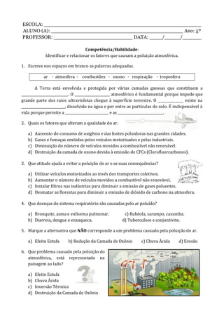 ESCOLA: __________________________________________________
ALUNO (A): __________________________________________ Ano: 5º
PROFESSOR: _________________________ DATA: ____/_____/______
Competência/Habilidade:
Identificar e relacionar os fatores que causam a poluição atmosférica.
1. Escreve nos espaços em branco as palavras adequadas.
ar - atmosfera - combustões - ozono - respiração - troposfera
A Terra está envolvida e protegida por várias camadas gasosas que constituem a
____________________________. O _____________________ atmosférico é fundamental porque impede que
grande parte dos raios ultravioletas chegue à superfície terrestre. O _______________ existe na
__________________________, dissolvido na água e por entre as partículas do solo. É indispensável à
vida porque permite a __________________________ e as ___________________________.
2. Quais os fatores que alteram a qualidade do ar.
a) Aumento do consumo de oxigênio e das fontes poluidoras nas grandes cidades.
b) Gases e fumaças emitidas pelos veículos motorizados e pelas industriais.
c) Diminuição do número de veículos movidos a combustível não renovável.
d) Destruição da camada de ozono devida à emissão de CFCs (Clorofluorcarbonos).
3. Que atitude ajuda a evitar a poluição do ar e as suas consequências?
a) Utilizar veículos motorizados ao invés dos transportes coletivos.
b) Aumentar o número de veículos movidos a combustível não renovável.
c) Instalar filtros nas indústrias para diminuir a emissão de gases poluentes.
d) Desmatar as florestas para diminuir a emissão de dióxido de carbono na atmosfera.
4. Que doenças do sistema respiratório são causadas pelo ar poluído?
a) Bronquite, asma e enfisema pulmonar. c) Rubéola, sarampo, caxumba.
b) Diarreia, dengue e enxaqueca. d) Tuberculose e conjuntivite.
5. Marque a alternativa que NÃO corresponde a um problema causado pela poluição do ar.
a) Efeito Estufa b) Redução da Camada de Ozônio c) Chuva Ácida d) Erosão
6. Que problema causado pela poluição do
atmosférica, está representado na
paisagem ao lado?
a) Efeito Estufa
b) Chuva Ácida
c) Inversão Térmica
d) Destruição da Camada de Ozônio
 