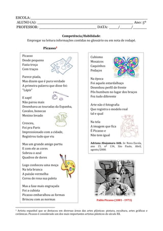 ESCOLA:___________________________________________________
ALUNO (A): __________________________________________ Ano: 5º
PROFESSOR: _________________________ DATA: ____/_____/______
Competência/Habilidade:
Empregar na leitura informações contidas no glossário ou em nota de rodapé.
Picasso1
1 Artista espanhol que se destacou em diversas áreas das artes plásticas: pintura, escultura, artes gráficas e
cerâmicas. Picasso é considerado um dos mais importantes artistas plásticos do século XX.
Picasso
Desde pequeno
Fazia troça
Com traços
Parece piada,
Mas dizem que é pura verdade
A primeira palavra que disse foi:
"Lápis"
E zapt!
Não parou mais
Desenhava as touradas da Espanha,
Cavalos, bonecas
Menino levado
Cresceu,
Foi pra Paris
Impressionado com a cidade,
Registrou tudo que viu
Mas um grande amigo partiu
E com ele as cores
Sobrou o azul
Quadros de dores
Logo conheceu uma moça
Na tela branca
A paixão vermelha
Corou de rosa sua paleta
Mas a fase mais engraçada
Foi a cubista
Picasso embaralhou as formas
Brincou com as normas
Cubismo
Mosaicos
Caquinhos
Pedaços
Na época
Foi aquele estardalhaço
Desenhou perfil de frente
Pôs bumbum no lugar dos braços
Fez tudo diferente
Arte não é fotografia
Que registra o modelo real
tal e qual
Na tela
A imagem que fica
É Picasso e
Não tem igual
Adriana Abujamara Aith. In: Nova Escola,
ano 15, nº 134, São Paulo, Abril,
agosto/2000.
Pablo Picasso (1881 - 1973)
 