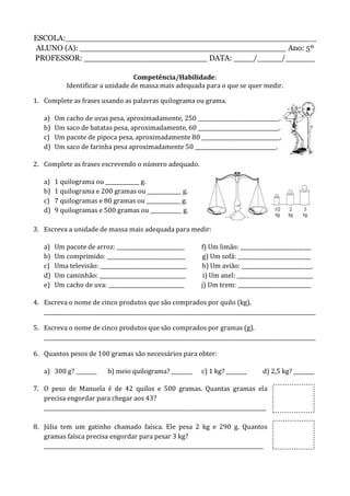ESCOLA:___________________________________________________
ALUNO (A): __________________________________________ Ano: 5º
PROFESSOR: _________________________ DATA: ____/_____/______
Competência/Habilidade:
Identificar a unidade de massa mais adequada para o que se quer medir.
1. Complete as frases usando as palavras quilograma ou grama.
a) Um cacho de uvas pesa, aproximadamente, 250 _______________________________.
b) Um saco de batatas pesa, aproximadamente, 60 _______________________________.
c) Um pacote de pipoca pesa, aproximadamente 80 ______________________________.
d) Um saco de farinha pesa aproximadamente 50 _______________________________.
2. Complete as frases escrevendo o número adequado.
a) 1 quilograma ou _____________ g.
b) 1 quilograma e 200 gramas ou _____________ g.
c) 7 quilogramas e 80 gramas ou _____________ g.
d) 9 quilogramas e 500 gramas ou ____________ g.
3. Escreva a unidade de massa mais adequada para medir:
a) Um pacote de arroz: __________________________ f) Um limão: ___________________________
b) Um comprimido: ______________________________ g) Um sofá: ____________________________
c) Uma televisão: _________________________________ h) Um avião: ___________________________
d) Um caminhão: _________________________________ i) Um anel: _____________________________
e) Um cacho de uva: _____________________________ j) Um trem: ____________________________
4. Escreva o nome de cinco produtos que são comprados por quilo (kg).
________________________________________________________________________________________________________
5. Escreva o nome de cinco produtos que são comprados por gramas (g).
________________________________________________________________________________________________________
6. Quantos pesos de 100 gramas são necessários para obter:
a) 300 g? ________ b) meio quilograma? ________ c) 1 kg? ________ d) 2,5 kg? ________
7. O peso de Manuela é de 42 quilos e 500 gramas. Quantas gramas ela
precisa engordar para chegar aos 43?
_____________________________________________________________________________________
8. Júlia tem um gatinho chamado faísca. Ele pesa 2 kg e 290 g. Quantos
gramas faísca precisa engordar para pesar 3 kg?
____________________________________________________________________________________
 