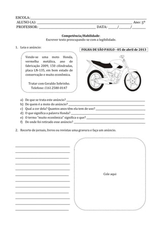 ESCOLA:___________________________________________________
ALUNO (A): __________________________________________ Ano: 5º
PROFESSOR: _________________________ DATA: ____/_____/______
Competência/Habilidade:
Escrever texto preocupando-se com a legibilidade.
1. Leia o anúncio:
a) De que se trata este anúncio? _________________________________________________________________
b) De quem é a moto do anúncio? _______________________________________________________________
c) Qual a cor dela? Quantos anos têm ela tem de uso? _________________________________________
d) O que significa a palavra Honda? _____________________________________________________________
e) O termo “muito econômica” significa o que? ________________________________________________
f) De onde foi retirado esse anúncio? ___________________________________________________________
2. Recorte de jornais, livros ou revistas uma gravura e faça um anúncio.
_____________________________________________
_____________________________________________
____________________________________________
_____________________________________________
_____________________________________________
____________________________________________
_____________________________________________
_____________________________________________
____________________________________________
_____________________________________________
_____________________________________________
____________________________________________
Vende-se uma moto Honda,
vermelha metálica, ano de
fabricação 2009, 150 cilindradas,
placa LN-135, em bom estado de
conservação e muito econômica.
Tratar com Geraldo Sobrinho.
Telefone: (16) 2580-0147
FOLHA DE SÃO PAULO - 05 de abril de 2013
Cole aqui
 